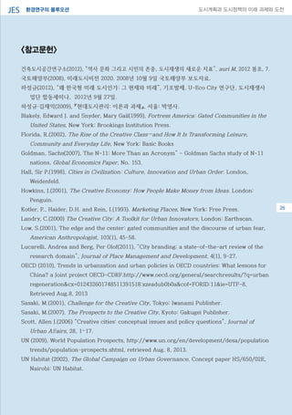 환경연구의 블루오션JES 도시계획과 도시정책의 미래 과제와 도전
08
<참고문헌>
건축도시공간연구소(2012), “역사 문화 그리고 시민의 존중, 도시재생의 새로운 지표”, auri M, 2012 봄호, 7.
국토해양부(2008), 미래도시비전 2020. 2008년 10월 9일 국토해양부 보도자료.
하성규(2012), “왜 한국형 미래 도시인가: 그 현재와 미래”, 기조발제, U-Eco City 연구단, 도시재생사
업단 합동세미나, 2012년 9월 27일.
하성규·김재익(2009), 『현대도시관리: 이론과 과제』, 서울: 박영사.
Blakely, Edward J. and Snyder, Mary Gail(1999), Fortress America: Gated Communities in the
United States, New York: Brookings Institution Press.
Florida, R.(2002), The Rise of the Creative Class—and How It Is Transforming Leisure,
Community and Everyday Life, New York: Basic Books
Goldman, Sachs(2007), The N-11: More Than an Acronym” - Goldman Sachs study of N-11
nations, Global Economics Paper, No. 153.
Hall, Sir P.(1998), Cities in Civilization: Culture, Innovation and Urban Order. London,
Weidenfeld.
Howkins, J.(2001), The Creative Economy: How People Make Money from Ideas. London:
Penguin.
Kotler, P., Haider, D.H. and Rein, I.(1993). Marketing Places, New York: Free Press.
Landry, C.(2000) The Creative City: A Toolkit for Urban Innovators, London: Earthscan.
Low, S.(2001), The edge and the center: gated communities and the discourse of urban fear,
American Anthropologist, 103(1), 45-58.
Lucarelli, Andrea and Berg, Per Olof(2011), “City branding: a state-of-the-art review of the
research domain”, Journal of Place Management and Development, 4(1), 9-27.
OECD (2010), Trends in urbanzation and urban policies in OECD countries: What lessons for
China? a Joint project OECD-CDRF.http://www.oecd.org/general/searchresults/?q=urban
regeneration&cx=012432601748511391518:xzeadub0b0a&cof=FORID:11&ie=UTF-8,
Retrieved Aug.8, 2013
Sasaki, M.(2001), Challenge for the Creative City, Tokyo: Iwanami Publisher.
Sasaki, M.(2007), The Prospects to the Creative City, Kyoto: Gakugei Publisher.
Scott, Allen J.(2006) “Creative cities: conceptual issues and policy questions”, Journal of
Urban Affairs, 28, 1–17.
UN (2009), World Population Prospects, http://www.un.org/en/development/desa/population
trends/population-prospects.shtml, retrieved Aug. 8, 2013.
UN Habitat (2002), The Global Campaign on Urban Governance, Concept paper HS/650/02E,
Nairobi: UN Habitat.
26
 