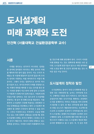 환경연구의 블루오션JES 도시설계의 미래 과제와 도전
09
서론
시대를 내다보는 선각자가 아니라면, 일생을
한 분야에 몸바쳤다 하더라도 해당 분야의 미래
를 예측하기란 쉽지 않을 것이다. 이는 우리가 속
해있는 한 시점에 함몰되어 있으면 있을수록 우리
의 위치와 지향하는 바를 파악하기가 어렵기 때
문이다. 그래서 우리는 일반적으로 과거의 역사
를 되짚어 보고, 과거로부터의 추세를 연장함으로
써, 미래의 변화를 예측할 수 있는 단서를 찾곤 한
다. 이러한 점에서 지난 40여 년에 걸쳐 도시설계
가 어떻게 이 땅에 자리 잡게 되었고, 어떻게 전개
되었는지를 살펴보는 것은 앞으로의 도시설계를
전망하는 데 있어 첫 번째 단초를 제공한다. 이를
통하여 도시설계가 국내에 적용되는 과정에서 나
타난 문제점들을 진단해보고 향후 도시설계가 해
결해야 할 과제가 무엇인지 찾아낼 수 있을 것이
다. 그러나 이것만으로는 부족하다. 오늘날 변화
하고 있는 사회·경제적 상황들을 감안할 때, 향후
도시설계의 과제는 과거나 현재의 그것과는 또 다
를 것이기 때문이다. 따라서 현재 진행되고 있는
변화를 감지하고, 이러한 추세가 미래에까지 지속
될 것인가에 대해 판단해야 한다. 우리가 이러한
미래 변화를 어느 정도 정확하게 예측할 수만 있
다면, 도시설계 전문가들이 앞으로 어떤 영역에서
어떤 도전을 해야 할 것인지 생각해 내는 것도 어
려운 일은 아닐 것이다.
도시설계의 정착과 발전
도시설계라는 용어가 국내 도시계획에 처음 등
장한 것은 1960년대 말, 늦어도 1970년대 초로
서, 구체적인 시점은 찾기 어려우나, 당시 대규모
공업단지의 배후 신시가지를 계획하는 과정에서
도시를 설계한다는 의미로 쓰였음을 여러 문헌에
서 발견할 수 있다. 한 예로 1970년대 중반 창원
과 반월 신도시가 개발되면서부터는 프로젝트명
으로써 도시설계가 등장하기 시작하였는데, 당시
의 도시설계는 종래의 마스터플랜 수준에서 보다
구체화된 설계, 도시경관에 대한 방향 제시 등 현
재 우리가 이해하고 있는 도시설계의 개념과 매우
유사한 형태였다고 볼 수 있다. 즉, 이 같은 측면
도시설계의
미래 과제와 도전
안건혁 (서울대학교 건설환경공학부 교수)
27
 