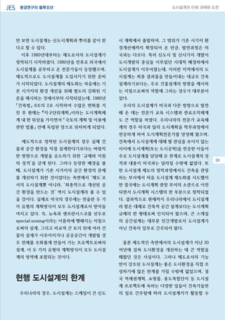 환경연구의 블루오션JES 도시설계의 미래 과제와 도전
28
만 보면 도시설계는 신도시계획과 뿌리를 같이 한
다고 할 수 있다.
이후 1980년대부터는 제도로서의 도시설계가
정착되기 시작하였다. 1980년을 전후로 외국에서
도시설계를 공부하고 온 전문가들이 등장했으며,
제도적으로도 도시설계를 도입시키기 위한 준비
가 시작되었다. 도시설계의 제도화는 처음에는 기
존 시가지의 환경 개선을 위해 별도의 강화된 기
준을 제시하는 것에서부터 시작되었는데, 1980년
「건축법」 8조의 2로 시작하여 수많은 변화를 거
친 후 현재는 『지구단위계획」이라는 도시계획체
계 내 한 위상을 가지면서 「국토의 계획 및 이용에
관한 법률」 안에 독립된 장으로 위치하게 되었다.
제도적으로 정착된 도시설계의 경우 실제 건
물과 공간 환경을 직접 설계한다기보다는 바람직
한 방향으로 개발을 유도하기 위한 ‘규제와 지침
의 성격’을 갖게 된다. 그러나 등장한 배경을 볼
때, 도시설계가 기존 시가지의 공간 환경의 문제
를 개선하기 위한 것이었다는 측면에서 ‘제도’로
서의 도시설계뿐 아니라, ‘최종적으로 개선된 공
간 환경을 만드는 것’ 역시 도시설계라 볼 수 있
을 것이다. 실제로 미국의 경우에는 전술한 두 가
지 유형의 계획방식이 모두 도시설계로서 받아들
여지고 있다. 즉, 뉴욕과 샌프란시스코를 선두로
special zoning이라는 이름하에 행해지는 지침으
로써의 설계, 그리고 비교적 큰 토지 위에 여러 건
물의 설계가 이루어지거나 공공공간이 개발될 경
우 전체를 조화롭게 만들어 가는 프로젝트로써의
설계, 이 두 가지 유형의 계획방식이 모두 도시설
계의 영역에 포함되는 것이다.
현행 도시설계의 한계
우리나라의 경우, 도시설계는 스케일이 큰 신도
시 계획에서 출발하여, 그 범위가 기존 시가지 환
경개선에까지 확장되어 온 만큼, 발전과정은 미
국과는 다르다. 특히 신도시 및 신시가지 개발이
도시개발의 중심을 이루었던 시대적 배경하에서
도시설계가 이루어졌는데, 이러한 지역에서의 도
시설계는 최종 결과물을 만들어내는 대규모 건축
설계라기보다는, 주로 건물설계의 방향을 제시하
는 지침으로써의 역할에 그치는 경우가 대부분이
었다.
우리의 도시설계가 미국과 다른 방향으로 발전
해 온 데는 전문가 교육 시스템과 관료조직체계
도 큰 역할을 하였다. 우리나라의 전문가 교육체
계의 경우 미국과 달리 도시계획을 학부과정에서
전공하게 하여 도시계획전문가를 양성해 왔으며,
건축에서 도시설계에 대해 별 관심을 보이지 않는
사이에 도시계획(또는 도시공학)을 전공한 이들이
주로 도시설계를 담당해 온 관계로 도시설계의 성
격과 내용이 미국과는 달라질 수밖에 없었다. 또
한 도시설계 제도의 정착과정에서도 건축을 관장
하는 부서에서 처음 도시설계 제도화를 시도했지
만 결국에는 도시계획 관장 부서의 소관으로 이전
되면서 도시계획 시스템의 한 부분으로 정착되었
다. 결과적으로 현재까지 우리나라에서 도시설계
라 함은 대체로 건축적 공간 설계보다는 도시계획
규제의 한 형태로써 인식되어 왔으며, 큰 스케일
의 공간설계는 대부분 민간개발로서 도시설계가
아닌 건축의 일부로 간주되어 왔다.
물론 제도적인 측면에서의 도시설계가 지난 30
여년에 걸쳐 도시환경을 개선하는 데 큰 역할을
해왔던 것은 사실이다. 그러나 제도로서의 기능
만이 강조된 도시설계는 좋은 도시환경을 직접 조
성하기에 많은 한계를 가질 수밖에 없었으며, 결
국 역세권계획, 쇼핑몰, 용도복합단지 등 도시설
계 프로젝트에 속하는 다양한 일들이 건축가들만
의 일로 간주됨에 따라 도시설계가가 활동할 수
28
 