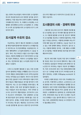 환경연구의 블루오션JES 도시설계의 미래 과제와 도전
29
있는 영역이 축소되었다. 따라서 향후 도시설계가
하나의 전공분야로써 보다 탄탄한 입지를 굳히기
위해서는 지침 만들기와 건축적 설계의 이원화를
극복해야 할 것이다. 즉, 미래의 도시설계는 도시
형태의 관리계획으로서의 도시설계와 큰 스케일
의 도시적 공간설계로서의 도시설계 모두가 고려
되어야 한다.
도시설계 수요의 감소
지금까지는 정부가 제도적 차원에서 도시설계
를 확대 적용케 함에 따라 대부분의 도시개발사업
이 의무적으로 지구단위계획을 수립하였으며, 이
러한 계획정책이 도시설계 발전에 큰 도움을 주
었다. 특히, 지난 30년간 수많은 신도시들이 개발
되었고, 재건축·재개발 등이 이루어지면서 도시설
계 시장이 확대되고, 따라서 도시설계를 전문으
로 하는 민간회사와 많은 도시설계 전문가가 배
출될 수 있었다.
그러나 도시설계가 활동할 수 있는 시장 조성에
있어서 절대적인 역할을 수행했던 신도시 및 신시
가지의 개발은 2000년대에 이르러 주택 공급과잉
이라는 부작용을 낳고 말았다. 특히 4~5년 전부터
불어 닥친 금융위기 이후 주택시장의 거품이 꺼지
면서 대규모 개발사업들은 위기를 맞이하기 시작
하였으며, 이는 곧 신도시개발을 위축시켰고, 재
개발, 재건축 시장 또한 얼어붙게 만들었다. 뉴
타운 사업들이 속속 취소되었고, 이미 시작한 신
도시나 신시가지 개발사업들도 연기되거나 규모
가 축소되기 시작하였다. 이런 상황에서 도시설
계 전문가들의 일이 줄어들 수밖에 없는 것은 당
연한 일이다. 문제는 이러한 현상이 일시적인 것
이 아니라는 데 있다. 예상되는 인구추이나 주택
수요를 감안할 때, 앞으로도 상당기간 신시가지와
신도시의 개발수요가 사라지거나 감소할 것은 분
명한 사실이다.
도시환경의 사회·경제적 변화
그렇다면 신도시와 신시가지 개발에 의존해 왔
던 도시설계는 앞으로 어디에서 활로를 찾아야 하
고, 또 어떻게 발전해 나가야 할 것인가? 대학에
서 도시설계를 전공하고 사회에 진출하려는 학생
들은 무엇을 공부하고, 어떻게 준비해야 하는가?
이에 대한 답을 찾기 위해서는 오늘날 이슈가 되
고 있는 사회·경제적 변화는 무엇인지, 앞으로 도
시는 어떻게 변화할 것이며, 그에 대해 도시계획
과 도시설계는 어떻게 대처할 것인지를 먼저 생각
해보아야 한다.
최근의 사회 변화 가운데 가장 먼저 주목해야
할 부분은 바로 인구구조의 변화이다. 평균 수명
이 연장되고 출산율이 저하됨으로써 전체 인구 중
노인인구가 차지하는 비율이 꾸준히 증가해왔으
며, 특히 우리나라의 경우 지난 2000년대에 전체
인구 중 7.33%를 65세 인구가 차지함으로써 유
엔이 정의하는 고령화 사회(aging society)로 진
입하였다.
이러한 고령화 현상은 이후 더욱 가속화될 것으
로 보이며, 이에 따라 노인빈곤, 노인건강 등 노인
과 관련된 여러 가지 사회문제들이 발생할 것으로
예상된다. 또한 이러한 사회문제들로 인해 새로운
도시 환경에 대한 필요성 역시 급증할 것으로 예
측된다. 소형평형이나 실버타운 등 고령자를 위한
주택, 지역사회의 의료 및 복지 시스템이 기능적
으로 연계될 수 있는 물리적 환경 등 기존의 도시
와는 다른 고령친화적인 새로운 도시 환경의 구축
이 필요해질 것이다.
29
 