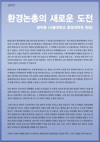 환경논총의 새로운 도전
최막중 (서울대학교 환경대학원 원장)
환경논총이 환경대학원 설립 40주년을 맞이하여 그 면모를 일신하였습니다. 지난 40년간 환경대학원이 우리나
라의 도시·환경 교육과 연구를 선도해 왔듯이, 환경논총은 1974년 창간한 이래 우리나라의 대표적인 도시·환경
관련 학술지로서 선구적인 역할을 담당해 왔습니다. 그 덕택에 우리나라의 도시·환경분야는 비약적으로 성장
할 수 있었고, 오히려 지금은 과잉을 걱정할 만큼 양적으로 비대해졌습니다. 그 사이 이 분야에 수많은 학회가
만들어지고 수많은 학술지가 양산되었지만, 도리어 우리의 지성(知性)은 그에 반비례하여 메말라 갔습니다. 논
문은 어느새 승진 요건을 채우기 위한 숫자 놀음으로 전락하였고, ‘논문을 위한 논문’, ‘분석을 위한 분석’이 난
무하게 되었습니다. 지적 교류와 자극의 희열과는 거리가 먼 맹목적인 논문 생산만이 반복되면서 학자와 전문
가들의 갈증이 깊어져만 간 것입니다.
환경논총은 이렇게 메말라가는 토양에 물꼬를 트는 새로운 선구자적 소임을 다시 감당하려 합니다. 또 하나 의
무색(無色)‧무취(無臭)의 박제된 지식을 찍어내기보다는, 도시·환경분야의 새로운 시대적 이슈들을 지속적으 로
발굴, 제기함으로써 진정한 지적 교류와 소통의 장(場)을 제공하는 전문지로서 거듭 태어나기로 한 것입니다. 이
렇게 환경논총이 변신을 시도한 데에는 도시·환경분야의 패러다임이 급속하게 변하고 있기 때문에, 종전의 지식
의 틀에 갇혀서는 새로운 변화를 수용하고 선도하기 어렵다는 위기의식이 깔려있습니다.
지난 40년간 우리나라가 경험했던 급속한 도시성장은 도시‧환경 교육과 연구를 위한 충분한 사회적 수요를 제
공해 주었습니다. 한편으로는 급속한 도시화에 대응하여 토지‧주택 및 도로, 상‧하수도 등의 도시기반시설을 대
량으로 공급하면서, 다른 한편으로는 그 반대급부로 발생한 자연훼손, 오염 등의 각종 환경문제를 해결하느라
정신이 없었습니다. 한마디로 병 주고 약 주면서 호황을 누렸던 것입니다.
그러나 앞으로 40년은 지금까지와는 다른 세상이 우리를 기다리고 있을 것입니다. 이미 도시개발은 포화상태에
이르렀을 뿐 아니라, 저출산‧고령화사회의 도래로 인해 이제 우리는 활력을 잃고 쪼그라드는 도시를 걱정해야
합니다. 이에 비해 기후변화는 전 지구적 관심사가 된 지 오래이고, 관련 이슈는 자연재해, 에너지 문제를 포함
하여 전방위적으로 빠르게 확산되고 있습니다. 이러한 과정에서 산업혁명 이래 자연을 극복하는 기술 진보 와
성장에 대한 믿음에 기반하여 수세기를 풍미했던 서구적 가치를 대체하여, 다시 자연의 위대함을 깨닫고 자 연
과의 공존과 공생을 모색하려는 동아시적 가치가 새롭게 주목받고 있습니다. 이와 마찬가지로 도시·환경분야도
미래 예측, 부동산 등과 같은 과학적·경제적 가치를 넘어 문화, 치유, 건강, 나아가 생명과 같은 새로운 가치를
찾아 지속적으로 발전해야할 과제를 안고 있습니다.
이러한 시대적 과제에 앞장서 도전하려는 환경논총의 앞날에 많은 관심과 격려, 그리고 성원을 부탁드립니다.
권두언
 