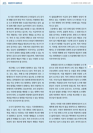 환경연구의 블루오션JES 도시설계의 미래 과제와 도전
30
또 다른 사회적 변화로써 도시민들의 소득 증가
와 생활수준의 향상 역시 기존과는 차별화된 새로
운 도시 환경에 대한 수요를 만들어내고 있다. 삶
의 질에 대한 관심이 높아지면서 보다 건강하고,
편리하며, 쾌적한 삶을 영위할 수 있는 환경에 대
한 욕구가 증가하고 있으며, 이는 지금까지의 양
적인 개발과는 다른 질적인 개발을 요구하고 있
다. 특히 주 5일 근무제 시행으로 인한 여가시간
의 증대 등 도시민의 라이프스타일이 변화하면서
다양한 문화와 예술을 향유하고자 하는 욕구가 꾸
준히 증가하고 있다. 이에 따라 상업지역의 경우
에는 단순히 상품매매만이 이루어지는 공간에서
더 나아가 문화와 경험을 함께 소비할 수 있는 복
합적인 공간으로의 변화가 필요하며, 특화거리와
같이 문화와 예술이 싹틀 수 있는 다양한 도시공
간이 마련되어야 할 것이다.
최근에는 도시 내에서 발생하고 있는 각종 범
죄가 사회적 이슈로 떠오르고 있다. 특히 살인, 강
간, 강도, 절도, 폭행 등 5대 강력범죄의 경우 그
발생건수가 꾸준히 증가하고 있는데, 도시에서 발
생하는 강력범죄의 경우 범죄에 취약한 환경적 특
성을 지닌 곳에서 주로 발생하는 경향이 있다. 범
죄의 발생을 억제하기 위해서는 형사·사법적인 측
면에서의 사후대책도 중요하지만, 보다 본질적으
로는 사전에 범죄를 예방할 수 있는 대책이 마련
되어야 하며, 도시설계적 차원에서 물리적 환경의
개선을 바탕으로 범죄를 저감시킬 수 있는 방안들
이 적극 연구되어야 할 것이다.
도시가 달라져야 하는 이유는 기후변화에서도
찾을 수 있다. 최근 기후 변화로 인해 집중호우,
폭설, 폭염 등 이전과는 다른 형태의 특수한 재해
가 발생하고 있으며, 이러한 재해들은 도시민의
삶에 큰 피해를 주고 있다. 특히 우리나라 도시 대
부분의 경우 애초에 방재 개념이 제대로 적용되
지 않았을뿐더러 지금과 같이 재해의 양상이 변
화하고 있는 시점에서 기존의 도시 환경은 이 같
은 기후 변화에 극히 취약할 수밖에 없는 특성을
지니고 있다.
그중에서도 짧은 시간 안에 일정 지역에 강우가
집중되는 국지적, 돌발적 폭우는 그 발생 빈도가
점점 증가하는 추세에 있지만, 현대 도시 대부분
의 경우 도시 표면이 투수율이 낮은 재질로 구성
되어 있기 때문에 짧은 시간에 강우가 집중될 경
우 홍수가 발생할 가능성이 높으며, 특히 지하상
가, 지하철, 반(半)지하 주택 등의 도시 지하공간
에서는 큰 인명피해와 경제적 손실이 발생하게 된
다. 이러한 재해에 보다 적절하게 대응하기 위해
서는 방재개념이 도입된 도시설계에 대한 연구가
이루어져야 할 것이다.
경제성장 위주의 도시개발과 무분별한 도시 확
산으로 인한 과도한 에너지 소비, 탄소 배출은 지
구온난화와 오존층 파괴 등 수많은 환경 문제를
야기하였으며, 이를 해결하기 위해 다양한 노력
들이 요구되고 있다. 특히 1992년 리우회의 개최
이후, 지속가능한 개발(ESSD)의 이념이 도시계획
분야에도 적용됨으로써 지속가능한 도시에 대한
관심이 꾸준히 증가하게 되었는데, 특히 에너지
부문의 경우 도시의 공간구조, 토지이용, 교통체
계 등과 밀접한 관계를 가지기 때문에 도시계획·
설계 측면에서 에너지 소비를 최소화할 수 있는
연구들이 필요할 것이다.
정부도 이러한 사회·경제적 변화에 맞추어 도시
계획에 관한 제도적 틀을 전면적으로 개편하려고
하고 있다. 시대가 변화하면서 과거의 제도와 틀
은 더 이상 현대 도시의 요구를 적절하게 수용할
수 없게 되었다. 이와 같은 맥락에서 지난 60여 년
간 도시계획의 기본이 되어왔던 용도지역지구제
또한 최근 들어 도전을 받고 있다. 과거의 용도지
30
 