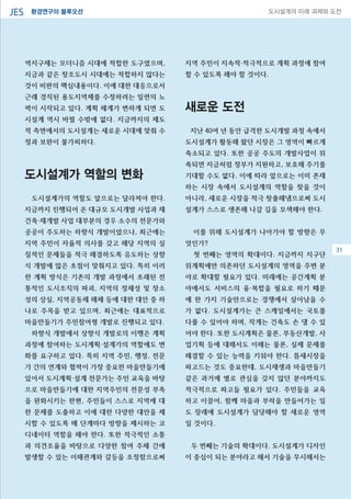 환경연구의 블루오션JES 도시설계의 미래 과제와 도전
31
역지구제는 모더니즘 시대에 적합한 도구였으며,
지금과 같은 창조도시 시대에는 적합하지 않다는
것이 비판의 핵심내용이다. 이에 대한 대응으로서
근래 경직된 용도지역제를 수정하려는 일련의 노
력이 시작되고 있다. 계획 체계가 변하게 되면 도
시설계 역시 바뀔 수밖에 없다. 지금까지의 제도
적 측면에서의 도시설계는 새로운 시대에 맞춰 수
정과 보완이 불가피하다.
도시설계가 역할의 변화
도시설계가의 역할도 앞으로는 달라져야 한다.
지금까지 진행되어 온 대규모 도시개발 사업과 재
건축·재개발 사업 대부분의 경우 소수의 전문가와
공공이 주도하는 하향식 개발이었으나, 최근에는
지역 주민이 자율적 의사를 갖고 해당 지역의 실
질적인 문제들을 적극 해결하도록 유도하는 상향
식 개발에 많은 초점이 맞춰지고 있다. 특히 이러
한 계획 방식은 기존의 개발 과정에서 초래된 전
통적인 도시조직의 파괴, 지역의 정체성 및 장소
성의 상실, 지역공동체 해체 등에 대한 대안 중 하
나로 주목을 받고 있으며, 최근에는 대표적으로
마을만들기가 주민참여형 개발로 진행되고 있다.
하향식 개발에서 상향식 개발로의 이행은 계획
과정에 참여하는 도시계획·설계가의 역할에도 변
화를 요구하고 있다. 특히 지역 주민, 행정, 전문
가 간의 연계와 협력이 가장 중요한 마을만들기에
있어서 도시계획·설계 전문가는 주민 교육을 바탕
으로 마을만들기에 대한 지역주민의 전문성 부족
을 완화시키는 한편, 주민들이 스스로 지역에 대
한 문제를 도출하고 이에 대한 다양한 대안을 제
시할 수 있도록 매 단계마다 방향을 제시하는 코
디네이터 역할을 해야 한다. 또한 적극적인 소통
과 의견조율을 바탕으로 다양한 참여 주체 간에
발생할 수 있는 이해관계와 갈등을 조정함으로써
지역 주민이 지속적·적극적으로 계획 과정에 참여
할 수 있도록 해야 할 것이다.
새로운 도전
지난 40여 년 동안 급격한 도시개발 과정 속에서
도시설계가 활동해 왔던 시장은 그 영역이 빠르게
축소되고 있다. 또한 공공 주도의 개발사업이 위
축되면 지금처럼 정부가 지원하고, 보호해 주기를
기대할 수도 없다. 이에 따라 앞으로는 이미 존재
하는 시장 속에서 도시설계의 역할을 찾을 것이
아니라, 새로운 시장을 적극 창출해냄으로써 도시
설계가 스스로 생존해 나갈 길을 모색해야 한다.
이를 위해 도시설계가 나아가야 할 방향은 무
엇인가?
첫 번째는 영역의 확대이다. 지금까지 지구단
위계획에만 의존하던 도시설계의 영역을 주변 분
야로 확대할 필요가 있다. 미래에는 공간계획 분
야에서도 서비스의 융·복합을 필요로 하기 때문
에 한 가지 기술만으로는 경쟁에서 살아남을 수
가 없다. 도시설계가는 큰 스케일에서는 국토를
다룰 수 있어야 하며, 작게는 건축도 손 댈 수 있
어야 한다. 또한 도시계획은 물론, 부동산개발, 사
업기획 등에 대해서도 이해는 물론, 실제 문제를
해결할 수 있는 능력을 키워야 한다. 틈새시장을
파고드는 것도 중요한데, 도시재생과 마을만들기
같은 과거에 별로 관심을 갖지 않던 분야까지도
적극적으로 파고들 필요가 있다. 주민들을 교육
하고 이끌어, 함께 마을과 부락을 만들어가는 일
도 장래에 도시설계가 담당해야 할 새로운 영역
일 것이다.
두 번째는 기술의 확대이다. 도시설계가 디자인
이 중심이 되는 분야라고 해서 기술을 무시해서는
31
 