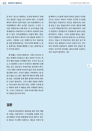 환경연구의 블루오션JES 도시설계의 미래 과제와 도전
32
안 된다. 앞으로 변화하는 수요에 대처하기 위해
서는 필요한 기술을 갖고 있어야 한다. 도시설계
에서의 에너지 절약기술은 신도시설계에서나 단
지설계에서도 매우 요긴한 기술이다. 도시의 구
조를 어떻게 짜느냐에 따라, 또 토지이용을 어떻
게 배분하느냐에 따라 도시 에너지 사용량이 달라
질 수 있다. 단지설계에서도 건물의 배치, 연결,
녹화 등에 따라서 에너지 소비 절감형 설계가 가
능하다. 그밖에도 노인, 장애자 등 특수 이용자들
을 위한 환경설계기술, 이상기후에 대처할 수 있
는 설계기술, 범죄를 예방할 수 있는 설계기법 등
이 여기에 속한다.
세 번째는 시장의 확대이다. 이제 우리나라 시
장은 한계에 다다랐다고 해도 과언이 아니다. 따
라서 해외 진출을 모색해야 한다. 우리가 갖고 있
는 도시설계의 노하우가 무엇인지, 해외에서 경쟁
력을 갖는 전문성이 무엇인지를 찾아내야 한다.
그리고 해외 시장에 익숙하지 않은 만큼 신중하게
접근해야 한다. 우리의 경험은 국외에서는 별 효
용이 없을 수도 있다. 해당국의 제도와 관행, 문화
와 관습, 시장상황 등에 대한 철저한 파악과 데이
터 수집이 필요하다. 그리고 해외 진출을 위해서
는 의사소통이 필수적인 만큼, 국제적 기준에 맞
는 계약과 분쟁 시 해결을 위한 국제법적 대처능
력, 그리고 무엇보다도 국제 언어에 대한 최소한
의 자질을 갖추어야 한다.
결론
이제 80~90년대부터 광풍처럼 불어 닥친 개발
의 시대는 저물어간다. 도시설계를 포함한 모든
공간계획은 커다란 전환점에 다다른 셈이다. 앞으
로 새로운 시스템이 갖춰지고, 새로운 시장이 열
릴 때까지 도시설계 시장의 위축은 당분간 지속될
것으로 보인다. 따라서 이러한 기간에 도시설계
전문가들은 큰일보다는 작은일, 명분보다는 실리
를 얻을 수 있는 일들을 찾아 나서며, 생존을 위해
스스로의 역량을 쌓아가는 것이 바람직하다. 사회
가 발전하고 안정될수록 시장에서의 불루오션을
찾아내기는 어렵다. 그러나 실망할 필요는 없다.
역사가 말해주듯 호경기와 불경기는 늘 반복되는
것이고, 어둡고 긴 터널이라도 항상 끝은 있기 마
련이다. 작은 물방울이 모여서 시내가 되고, 강이
되어 바다에 도달하듯이, 현재의 작은 일들은 찾
아내서 모아가면 결국에는 불루오션에 도달하는
것이 아닐까 생각한다. <끝>
32
 