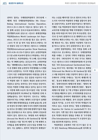 환경연구의 블루오션JES 축제의 경관문화: 정원박람회와 환경예술제
06
년마다 열리는 국제원림박람회가 2013년에 <
제9회 북경 국제원림박람회(the 9th China-
Beijing International Garden Exposition,
2013.5.18~11.30)>의 이름으로 열리고 있다. 이
와 함께 료녕성 진초우시(金州市)에서도 세계조
경연맹(IFLA)과 공동으로 <진초우 세계경관예술
박람회(Jinzhou World Landscape Art Expo-
sition, 2013.5.10~10.30)>를 열고 있는 중이다.
그보다 약 한 달 먼저 독일 함부르크에서는 50
년 전통의 10년 주기 행사인 <함부르크 국제정원
박람회(International garden Show Hamburg
2013.4.26~10.13)>가 열리고 있다. 순천만박람회
(111만 ㎡)와 비교하여 함부르크박람회는 거의 같
은 면적이고, 북경박람회는 약 2.4배, 진초우박람
회는 약 3배에 달하는 공간규모이다. 순천만박람
회는 ‘생태벨트(Eco Belt)’라는 주제를 택해 하늘
이 준 천혜의 정원 순천만의 자연생태를 도시개발
로부터 보전한다는 거시적 역할을 선언하고 있고
그것이 다른 국제정원박람회와 차별성을 갖게 하
는데 효과적이었다는 것은 입증된 사실이나 이것
이 박람회 내부 각 정원의 개념과 표현으로까지
연결되고 있지는 못하다는 것이 아쉬운 인상이다.
북경은 특별한 주제를 내걸고 있지는 않으나 아마
도 이번에 세계 초유의 영구시설인 국립 ‘중국원
림박물관(총면적 50,000㎡)’을 박람회장 안에 조
성해놓았다는 것이 특징이다. 진초우는 ‘세계는
정원이다’라는 주제로 세계의 조경가들이 설계한
20개의 대형 현대정원들을 조성해 놓았는데, 순천
과 북경의 전시에서 세계 각국의 전형적 전통정원
들 위주로 전시했던 것에 비해 현대작가들의 예술
성을 감상대상으로 하고 있다는 점에서 진일보한
측면이 있다. 함부르크는 ‘80정원 속의 세계일주
(Around the World in 80 Gardens)’를 대주제
로 내걸었고 이를 ‘항구의 세계’ 등 7개 세계의 소
주제들을 통해 체계적인 공간구성을 전개해 가고
있다. 이는 쥴베르느 원작의 ‘80일간의 세계일주’
라는 소설을 패러디한 것으로 함부르크라는 항구
도시의 이미지와 박람회의 주제를 결합시켜 흥미
를 유발시키려는 효과적 발상이었다고 생각된다.
어쨌든 이들 박람회장의 대상지 대부분은 대도시
교외지대 미개발지를 택해 지역재생의 기폭제 역
할을 하게 하였으며 특히 강의 하구(순천만, 진초
우)나 강 속의 섬(함부르크) 등 생태적으로도 다양
하면서도 배후도시와는 어느 정도 격절된 곳을 택
해 세속과 어느 정도 절연된 이상향의 기본구조
를 따르고 있다는 것이 공통점이라고 할 수 있다.
순천만 정원박람회는 여러 지면을 통해 소개
되었으므로 본고에서는 함부르크 국제정원박람
회를 사례로 그 입지와 기획의 차별성을 살펴보
려고 한다. 1963년부터 약 10년 주기로 개최되
어 온 <함부르크 2013 국제정원박람회>의 공식명
칭은 ‘IGS (International Gardenshow) Ham-
burg 2013’이다. 대주제로 ‘80 정원으로 세계일
주(Around the World in 80 Gardens)’를 내걸
고 4월 26일부터 10월 13일까지 열리고 있다. 소
주제이자 구역별 주제로는 ‘항구의 세계(5개 정
원)’, ‘종교의 세계(5개 정원)’, ‘물의 세계(18개 정
원)’, ‘문화다양성의 세계(10개 정원)’, ‘대륙의 세
계(16개 정원)’, ‘자연의 세계(5개 정원)’, ‘활동의
세계(11개 정원)’ 등 7개 구역별로 설정하여 80개
의 정원을 배분하고 있다. 조직위원회를 중심으로
마스터플랜을 준비하여 개별정원의 설계는 독일
전역(함부르크와 베를린, 본이 중심)의 설계사무
실들과 작가들, 소수의 외국 작가와 학생들이 참
여하고 있고, 시공과 관리는 ‘정원·조경협회(Ihre
Experten fűr Garten & Landschaft)’가 주도
하고 있다. 기쁜 점은 한국 서울시립대 대학원 신
준호 학생의 화성의 정원을 주제로 한 ‘우주정원
(The Interplanetary Garden)’이 조성되어 있는
것을 발견하게 되었다는 것이다.
박람회장은 유럽에서 가장 인구가 많은 강 속
의 섬인 Hamburg-Wilhelmsburg에 위치해 있
36
 