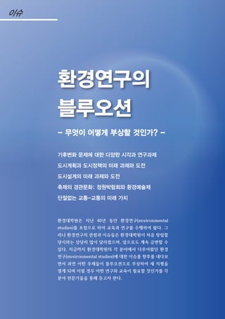 - 무엇이 어떻게 부상할 것인가? -
기후변화 문제에 대한 다양한 시각과 연구과제
도시계획과 도시정책의 미래 과제와 도전
도시설계의 미래 과제와 도전
축제의 경관문화: 정원박람회와 환경예술제
단절없는 교통-교통의 미래 가치
환경대학원은 지난 40년 동안 환경연구(environmental
studies)를 초점으로 하여 교육과 연구를 수행하여 왔다. 그
러나 환경연구의 관점과 이슈들은 환경대학원이 처음 창립할
당시와는 상당히 많이 달라졌으며, 앞으로도 계속 급변할 수
있다. 지금까지 환경대학원의 각 분야에서 다루어왔던 환경
연구(environmental studies)에 대한 이슈를 향후를 내다보
면서 과연 어떤 주제들이 블루오션으로 부상하여 새 지평을
열게 되며 이럴 경우 어떤 연구와 교육이 필요할 것인가를 각
분야 전문가들을 통해 듣고자 한다.
환경연구의
블루오션
이슈
 