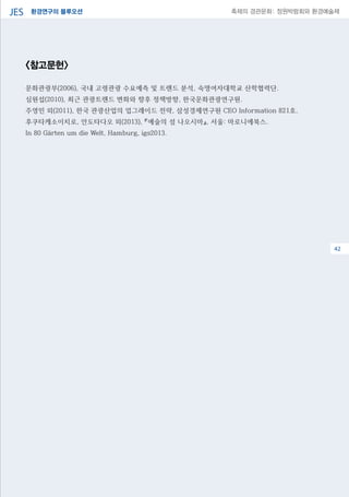 환경연구의 블루오션JES 축제의 경관문화: 정원박람회와 환경예술제
06
<참고문헌>
문화관광부(2006), 국내 고령관광 수요예측 및 트렌드 분석, 숙명여자대학교 산학협력단.
심원섭(2010), 최근 관광트렌드 변화와 향후 정책방향, 한국문화관광연구원.
주영민 외(2011), 한국 관광산업의 업그레이드 전략, 삼성경제연구원 CEO Information 821호.
후쿠타케소이치로, 안도타다오 외(2013), 『예술의 섬 나오시마』, 서울: 마로니에북스.
In 80 Gärten um die Welt, Hamburg, igs2013.
42
 