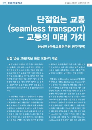 환경연구의 블루오션JES 단절없는 교통관리-교통의 미래 가치
단절없는 교통
(seamless transport)
- 교통의 미래 가치
빠른 이동은 사람들의 큰 관심사 중의 하나이
다. 세계에서 가장 빠른 초고속 열차, 자동차, 비
행기 등의 발명 소식은 지금도 언론의 단골 기사
로 보도된다. 빠른 교통을 위한 인류의 관심과 노
력은 앞으로도 계속될 것이다. 하지만 빠른 이동
때문에 그동안 간과되어온 가치가 있다. 안전성,
환경성, 형평성 등 여러 가지가 있지만 그 중 최
근 새롭게 이목을 끌고 있는 분야가 단절 없는 교
통(seamless transport) 혹은 통합(integration)
이다.
아무리 빠른 고속철도도 중앙역까지 이동하는
데 시간이 오래 걸리면 빠른 속도가 주는 매력이
크게 줄어들게 된다. 예를 들어, 대전에 가는 가장
빠른 교통수단인 고속철도 이용을 위해 분당에서
서울역까지 이동하는데 한 시간이 넘게 걸린다면
분당에 사는 사람들은 고속철도의 효용을 크게 보
지 않을 것이다. 개인 승용차도 두 시간 정도면 충
분히 대전까지 갈 수 있기 때문이다. 다른 대안으
로 수원역을 선택할 수도 있다. 하지만 수원역은
서울역보다 열차의 배차간격이 길어 기다리는 시
간이 늘어날 수 있다. 이는 아무리 빠른 교통수단
이라 하더라도 교통수단을 이용하는데 접근성이
낮아지면 그 매력이 낮아진다는 것을 의미한다.
단절 없는 교통(seamless transport)의 개념은
학문적으로 통합교통(integrated transport)이
라는 용어로 주로 표현된다. 단절 없는 교통이 다
소 수사학적인 표현이라면 통합교통은 여러 교통
수단의 효율적, 효과적 이용을 위해 시스템적 차
원에서 교통수단별 경로, 운행시간, 운영 및 관리
방식 등을 통합하는 개념으로 볼 수 있다. Pres-
ton(2012)은 통합교통에 대한 개념 정의는 공학,
미시경제학, 정치과학 등 분야에 따라 다르나 공
학적 차원의 정의가 건축가, 계획가, 도시 설계가
사이에서 통용된다고 기술하면서 네트워크 설계
의 최적화를 통합교통의 한 예로 설명하고 있다.
Preston(2012)은 기존의 연구에서 발견된 개념
을 토대로 교통 통합을 “순사회적편익(Net So-
cial Benefit)을 증대시키기 위해 모든 교통수단,
한상진 (한국교통연구원 연구위원)
단절 없는 교통(혹은 통합 교통)의 개념
43
 