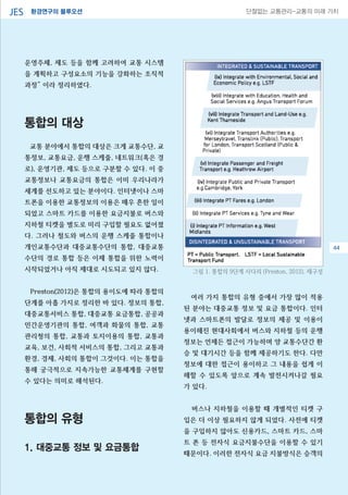 환경연구의 블루오션JES 단절없는 교통관리-교통의 미래 가치
운영주체, 제도 등을 함께 고려하여 교통 시스템
을 계획하고 구성요소의 기능을 강화하는 조직적
과정” 이라 정리하였다.
통합의 대상
교통 분야에서 통합의 대상은 크게 교통수단, 교
통정보, 교통요금, 운행 스케줄, 네트워크(혹은 경
로), 운영기관, 제도 등으로 구분할 수 있다. 이 중
교통정보나 교통요금의 통합은 이미 우리나라가
세계를 선도하고 있는 분야이다. 인터넷이나 스마
트폰을 이용한 교통정보의 이용은 매우 흔한 일이
되었고 스마트 카드를 이용한 요금지불로 버스와
지하철 티켓을 별도로 미리 구입할 필요도 없어졌
다. 그러나 철도와 버스의 운행 스케줄 통합이나
개인교통수단과 대중교통수단의 통합, 대중교통
수단의 경로 통합 등은 이제 통합을 위한 노력이
시작되었거나 아직 제대로 시도되고 있지 않다.
Preston(2012)은 통합의 용이도에 따라 통합의
단계를 아홉 가지로 정리한 바 있다. 정보의 통합,
대중교통서비스 통합, 대중교통 요금통합, 공공과
민간운영기관의 통합, 여객과 화물의 통합, 교통
관리청의 통합, 교통과 토지이용의 통합, 교통과
교육, 보건, 사회적 서비스의 통합, 그리고 교통과
환경, 경제, 사회의 통합이 그것이다. 이는 통합을
통해 궁극적으로 지속가능한 교통체계를 구현할
수 있다는 의미로 해석된다.
통합의 유형
1. 대중교통 정보 및 요금통합
여러 가지 통합의 유형 중에서 가장 많이 적용
된 분야는 대중교통 정보 및 요금 통합이다. 인터
넷과 스마트폰의 발달로 정보의 제공 및 이용이
용이해진 현대사회에서 버스와 지하철 등의 운행
정보는 언제든 접근이 가능하며 양 교통수단간 환
승 및 대기시간 등을 함께 제공하기도 한다. 다만
정보에 대한 접근이 용이하고 그 내용을 쉽게 이
해할 수 있도록 앞으로 계속 발전시켜나갈 필요
가 있다.
버스나 지하철을 이용할 때 개별적인 티켓 구
입은 더 이상 필요하지 않게 되었다. 사전에 티켓
을 구입하지 않아도 신용카드, 스마트 카드, 스마
트 폰 등 전자식 요금지불수단을 이용할 수 있기
때문이다. 이러한 전자식 요금 지불방식은 승객의
그림 1. 통합의 9단계 사다리 (Preston, 2012), 재구성
44
 