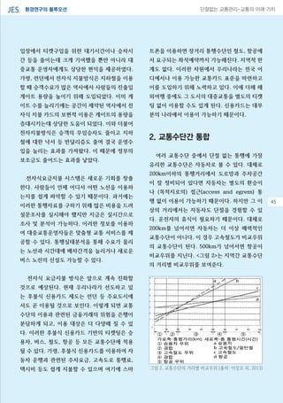 환경연구의 블루오션JES 단절없는 교통관리-교통의 미래 가치
입장에서 티켓구입을 위한 대기시간이나 승차시
간 등을 줄이는데 크게 기여했을 뿐만 아니라 대
중교통 운영자에게도 상당한 편익을 제공하였다.
가령, 런던에서 전자식 지불방식은 지하철을 이용
할 때 승객수요가 많은 역사에서 사람들의 진출입
게이트 용량을 높이기 위해 도입되었다. 이미 게
이트 수를 늘리기에는 공간이 제약된 역사에서 전
자식 지불 카드의 보편적 이용은 게이트의 용량을
증대시키는데 상당한 도움이 되었다. 이와 더불어
전자지불방식은 승객의 무임승차도 줄이고 지하
철에 대한 낙서 등 반달리즘도 줄여 결국 운영수
입을 늘리는 효과를 가져왔다. 이 때문에 정부의
보조금도 줄어드는 효과를 낳았다.
전자식요금지불 시스템은 새로운 기회를 창출
한다. 사람들이 언제 어디서 어떤 노선을 이용하
는지를 쉽게 파악할 수 있기 때문이다. 과거에는
이러한 통행자료를 구하기 위해 많은 비용을 드려
설문조사를 실시해야 했지만 지금은 실시간으로
조사 및 분석이 가능하다. 이러한 정보를 이용하
여 대중교통운영자들은 맞춤형 교통 서비스를 제
공할 수 있다. 통행실태분석을 통해 수요가 몰리
는 노선과 시간대에 배차간격을 늘리거나 새로운
버스 노선의 신설도 가능할 수 있다.
전자식 요금지불 방식은 앞으로 계속 진화할
것으로 예상된다. 현재 우리나라가 선도하고 있
는 후불식 신용카드 제도는 런던 등 주요도시에
서도 곧 이용될 것으로 보인다. 이렇게 되면 교통
수단의 이용과 관련된 금융거래의 위험을 은행이
분담하게 되고, 이용 대상은 더 다양해 질 수 있
다. 이러한 후불식 신용카드 기반의 티켓팅은 승
용차, 버스, 철도, 항공 등 모든 교통수단에 적용
될 수 있다. 가령, 후불식 신용카드를 이용하여 자
동차 운행과 관련된 주차요금, 고속도로 통행료,
택시비 등도 쉽게 지불할 수 있으며 여기에 스마
트폰을 이용하면 장거리 통행수단인 철도, 항공에
서 요구되는 좌석예약까지 가능해진다. 지역적 한
계도 없다. 이러한 차원에서 우리나라는 전국 어
디에서나 이용 가능한 교통카드 표준을 마련하고
이를 도입하기 위해 노력하고 있다. 이에 더해 해
외여행 중에도 그 도시의 대중교통을 별도의 티켓
팅 없이 이용할 수도 있게 된다. 신용카드는 대부
분의 나라에서 이용이 가능하기 때문이다.
2. 교통수단간 통합
여러 교통수단 중에서 단절 없는 통행에 가장
유리한 교통수단은 자동차로 볼 수 있다. 대체로
200km이하의 통행거리에서 도로망과 주차공간
이 잘 정비되어 있다면 자동차는 별도의 환승이
나 (목적지로의) 접근(access and egress) 통
행 없이 이용이 가능하기 때문이다. 하지만 그 이
상의 거리에서는 자동차도 단절을 경험할 수 있
다. 운전자의 휴식이 필요하기 때문이다. 대체로
200km를 넘어서면 자동차는 더 이상 매력적인
교통수단이 아니다. 이 경우 고속철도가 비교우위
의 교통수단이 된다. 500km가 넘어서면 항공이
비교우위를 지닌다. <그림 2>는 지역간 교통수단
의 거리별 비교우위를 보여준다.
그림 2. 교통수단의 거리별 비교우위 (출처: 이상조 외, 2013)
45
 