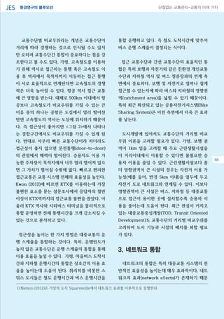 환경연구의 블루오션JES 단절없는 교통관리-교통의 미래 가치
교통수단별 비교우위라는 개념은 교통수단이
거리에 따라 경쟁하는 것으로 인식될 수도 있지
만 오히려 교통수단간 통합이 중요하다는 점을 강
조한다고 볼 수도 있다. 가령, 고속철도를 이용하
기 위해 역사로 접근하는 통행 혹은 고속철도 이
용 후 역사에서 목적지까지 이동하는 접근 통행
이 서로 효율적으로 연계된다면 고속철도의 경쟁
력은 더욱 높아질 수 있다. 항공 역시 접근 교통
에 큰 영향을 받는다. 대체로 500km 이내에서 항
공보다 고속철도가 비교우위를 가질 수 있는 큰
이유 중의 하나는 공항은 도심에서 멀리 떨어진
반면 고속철도의 역사는 도심에 위치하기 때문이
다. 즉 접근성이 좋아지면 <그림 2>에서 나타나
는 경합구간에서도 비교우위를 가질 수 있게 된
다. 반대로 아무리 빠른 교통수단이라 하더라도
접근성이 좋지 않으면 문전통행(door-to-door)
의 관점에서 매력이 떨어진다. 승용차도 이용 가
능한 주차장이 목적지에서 너무 멀리 떨어져 있으
면 그 가치가 떨어질 수밖에 없다. 빠르고 편리한
접근교통은 교통 시스템 전체의 효율성을 높인다.
Kwon (2012)에 따르면 KTX를 이용하는데 가장
불편한 요소를 묻는 설문조사에서 응답자의 절반
이상이 KTX역까지의 접근교통 불편을 꼽았다. 아
울러 KTX 역사와 시외버스 터미널을 물리적으로
통합 운영하면 전체 통행시간을 크게 감소시킬 수
있는 것으로 분석하고 있다.
접근성을 높이는 한 가지 방법은 대중교통의 운
행 스케쥴을 통합하는 것이다. 특히, 운행빈도가
높지 않은 교통수단은 운행 스케쥴의 통합을 통해
이용 효율을 높일 수 있다. 가령, 마을버스 도착시
간과 지하철 운행시간의 통합은 상호간의 이용 효
율을 높이는데 도움이 된다. 취리히를 비롯한 스
위스 도시들은 철도 운행시간과 버스 운행시간을
통합 운행하고 있다. 즉 철도 도착시간에 맞추어
버스 운행 스케줄이 결정되는 식이다.
접근 교통수단과 간선 교통수단의 효율적인 통
합은 특히 보행과 자전거와 같은 친환경 개인교통
수단과 지하철 역사 및 버스 정류장과의 연계 측
면에서 중요하다. 보행 및 자전거로 얼마나 쉽게
접근할 수 있는지에 따라 버스와 지하철의 영향권
역(catchment area)을 넓힐 수 있기 때문이다.
특히 최근 확산되고 있는 공용자전거시스템(Bike
Sharing System)은 이런 측면에서 더욱 큰 효과
를 낳는다.
도시개발에 있어서도 교통수단의 거리별 비교
우위 이론을 고려할 필요가 있다. 가령, 보행 권
역이 1km 임을 고려할 때 주요 근린생활시설을
이 거리이내에서 이용할 수 있다면 불필요한 승
용차 이용을 줄일 수 있다. 근린생활시설보다 좀
더 영향권역이 큰 시설의 경우는 자전거 이용 가
능성(예를 들어, 반경 5km 이내)을 염두에 두고
자전거 도로 네트워크와 연계될 수 있다. 이보다
영향권역이 큰 시설은 버스, 지하철 등 대중교통
으로 접근이 용이한 곳에 설치할수록 승용차 이
용을 줄이는데 도움이 된다. 최근 관심이 커지고
있는 대중교통중심개발(TOD, Transit Oriented
Development)도 교통수단의 거리별 비교우위를
고려하여 도시 기능과 시설의 배치를 꾀할 필요
가 있다.
3. 네트워크 통합
네트워크의 통합은 특히 대중교통 시스템의 전
반적인 효율성을 높이는데 매우 효과적이다. 네트
워크의 효과(network effects)가 존재하기 때문
1) Nielson (2012)은 가상의 도시 Squaresville에서 네트워크 효과를 이론적으로 설명한다.
46
 