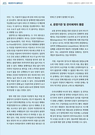 환경연구의 블루오션JES 단절없는 교통관리-교통의 미래 가치
이다.1)
즉, 이용자가 많을수록 단위 서비스당 비용
은 감소한다. 네트워크를 잘 설계하면 대중교통의
악순환(수요가 줄어 서비스가 악화되고 이 때문에
수요는 더 줄어드는 현상)을 선순환(서비스 개선
으로 수요가 늘면 서비스가 더 좋아지는 현상)으
로 전환할 수도 있다.
일반적으로 대중교통에서는 두 가지 네트워크
설계 방식이 존재한다. 하나는 간선과 지선(Hub-
and-Spoke)방식, 다른 하나는 직접연결(Point-
to-Point)방식이다. 간선과 지선 체계에서 통행자
는 지선을 이용하여 허브로 이동하고 거기서 간선
교통수단을 이용하여 목적지 허브에 도착한 후 다
시 지선을 이용하여 목적지까지 이동한다. 일반적
으로 간선 교통은 운행빈도와 속도가 높으며 지선
교통은 이와 반대이다. 직접연결 방식의 경우 통
행자는 출발지에서 목적지까지 환승 없이 바로 이
동할 수 있다. 대체로 통행자들은 환승 없이 목적
지까지 이동하므로 편익을 크게 느끼지만 충분한
수요가 없을 경우 운행빈도가 낮은 단점이 있다.
반대로 간선과 지선방식의 경우 허브와 허브 사이
에서는 높은 빈도의 고속 서비스가 제공될 수 있
지만 비용이 많이 소요될 수 있다. 간선교통체계
를 유지하기 위해 높은 시설투자와 운영비가 요구
되기 때문이다. 아울러 교통수요의 변화에 기민하
게 반응할 수 없는 단점도 있다.
향후 어떤 경우 간선과 지선방식 혹은 직접 연
결방식이 유리한지 비교하는 연구가 필요하다. 예
를 들어 인천국제공항을 오가는 버스들은 대체로
직접연결방식으로 운행되고 있으나 대체로 큰 문
제는 보고되고 있지 않다. 간선과 지선방식의 대
표적 사례인 국제항공의 경우 허브공항의 용량부
족 때문에 전체 항공 서비스가 마비될 수 있는 문
제가 있다. 가령, 2010년 아이슬란드의 화산재 폭
발로 런던의 히드로 공항과 파리의 샤를드골 공항
의 이용이 어려워지면서 국제적 항공 네트워크 전
반에 큰 문제가 발생한 바 있다.
4. 운영기관 및 관리체계의 통합
교통 분야의 통합을 위한 선결조건 중의 하나가
운영기관의 통합이다. 신자유주의 경제학적 관점
에서는 자유시장에서 수요자의 요구가 있다면 통
합(integration) 역시 경쟁원리에 의해 만들어질
수 있다고 보기도 하지만 케인즈학적 관점에서는
낭비적 경쟁(wasteful competition), 네트워크의
실패를 교통분야의 대표적 시장실패 사례로 보고
있다. 이는 교통분야의 통합을 위해서는 정부의
개입이 필요하다는 것을 의미한다.
가령, 서울시와 경기도의 대중교통 통합요금제
도와 이에 기반한 스마트 카드의 이용, 환승 활인
등의 전자식 요금지불 시스템은 운영회사들의 동
의가 없었다면 시행할 수 없었던 제도이다. 민간
운영회사의 입장에서 자신들의 수입내용을 완전
히 공개하는 것이 부담될 수도 있고 자칫 전자장
치의 오류로 전체 대중교통 수익금의 분배에 문제
가 있을까 걱정되기 때문이다. 이러한 문제는 정
부의 적극적인 설득과 노력으로 해결하였다.
우리나라뿐만 아니라 영국, 네덜란드 등 전자요
금지불 시스템이 잘 정착된 나라들의 경우는 모두
초기부터 정부가 운영회사들의 동의를 이끌어내
기 위해 노력했다. 정부에서 단말기 설치비용이나
스마트 카드 구입비용을 보조하기도 했다. 네덜란
드의 경우 네덜란드 철도회사를 중심으로 시스템
적용을 시작해 다른 대중교통 운영회사로 확대해
나갔다. 초기 정착단계가 지난 이후에는 노선입찰
제 등의 방식을 이용하여 전자식요금징수 시스템
의 도입을 유도할 수 있다. 필요하면 대중교통 요
금수입에 대한 일반 공개를 의무화할 수도 있다.
47
 