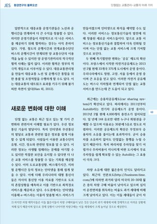 환경연구의 블루오션JES 단절없는 교통관리-교통의 미래 가치
일반적으로 대중교통 운영기관들은 노선과 운
행시간을 연계하여 더 큰 수익을 창출할 수 있다.
하지만 운영기관들이 자발적으로 더 나은 서비스
를 제공하기 위해 협력하는 경우는 아직 흔하지
않다. 가령, 철도의 운행시간과 연계교통수단인
버스의 운행시간이 연계되면 양 교통수단의 이용
객을 늘릴 수 있지만 양 운영기관끼리의 적극적인
협력 사례는 많지 않다. 이러한 협력은 정부의 적
극적 개입으로 이루어질 수 있다. 대중교통관리청
을 만들어 대중교통 노선 및 운행시간 통합을 위
한 총괄 및 조정역할을 수행하게 할 수도 있다. 이
는 대중교통의 네트워크 효과를 키우기 위해 불가
피한 측면이 있다(Han 외, 2012).
새로운 변화에 대한 이해
단절 없는 교통은 최근 일고 있는 몇 가지 큰
변화와 관련지여 이해할 필요가 있다. 우선 정보
통신 기술의 발달이다. 특히 인터넷과 무선통신
의 발달로 교통과 관련된 많은 정보를 쉽게 이용
할 수 있게 되었다. 사람들이 이용한 교통수단의
유형, 시간, 장소와 관련된 정보를 알 수 있다. 이
러한 정보는 사생활 침해라는 문제를 야기할 수
도 있지만 적절한 보안을 유지할 수 있다면 더 나
은 교통 서비스를 창출할 수 있는 기회를 제공할
수 있다. 이미 도로교통상황, 버스대기시간, 지하
철 운행시간 등의 정보는 인터넷을 통해 쉽게 찾
을 수 있다. 이에 더해 우리나라의 대형 통신사
들은 자사의 통신망 이용 자료를 기반으로 도로
의 혼잡상황을 예측하고 이를 기반으로 최적경로
서비스를 제공하고 있다. 수도권에서는 인터넷을
이용해 e-버스라는 이용자 맞춤형 버스 서비스가
만들어졌으며 인터넷으로 좌석을 예약할 수도 있
다. 이러한 서비스는 정보통신기술의 발전에 의
해 창출된 새로운 서비스들이다. 앞으로 교통 서
비스는 정보통신기술과 결합하여 더욱 진화될 것
이며 이는 단절 없는 교통 서비스에 크게 기여할
것으로 보인다.
두 번째 특기할만한 변화는 ‘공유’ 제도의 확산
이다. 프랑스에서 시작한 자전거공유제도는 2013
년 2월 현재 33개국 375개 도시에서 운영 중이다.
우리나라에서도 창원, 고양, 서울 등에서 운영 중
이며 큰 호응을 얻고 있다. 이러한 자전거 공유제
도는 버스나 지하철과 연계되어 단절 없는 교통
서비스를 만드는데 큰 도움이 되고 있다.
최근에는 승용차공유제도(car sharing sys-
tem)가 확산되고 있다. 파리에서는 2011년부터
Autolib라는 전기차 공유제도가 운영 중이다.
2013년 2월 현재 4,000개의 충전소가 설치되었
다. 일 년에 144 유로만 내면 누구나 회원권을 구
매할 수 있으며 이용료는 30분에 5유로 정도로 저
렴하다. 이러한 공유제도의 확산은 무엇보다 승
용차의 소유를 줄이는데 효과적이다. 굳이 승용
차를 소유하지 않아도 단절없는 통행을 누릴 수
있기 때문이다. 특히 파리처럼 주차장을 찾기 어
렵거나 주차비용이 지나치게 비싼 도시에서 무료
주차장을 쉽게 확보할 수 있는 Autolib는 그 효용
이 더욱 크다.
차량 소유에 대한 젊은층의 인식도 달라지고
있다. 최근의 언론보도(http://business.time.
com/)에 의하면 과거와 달리 미국의 20-30대 젊
은 층의 차량 구매 비율이 낮아지고 있으며 심지
어 운전면허를 취득하는 비율도 과거 세대에 비해
크게 낮아지고 있다. 이는 이들 세대들이 굳이 자
2) 하지만 차량 제작사들은 이들 젊은이들이 차량 구매비율이 낮은 것은 단순히 과거 세대에 비해 경제적으로 어려운 상황에
처해 있기 때문이며 앞으로 경제 상황이 나아지면 차량구매는 이들 세대에서 크게 늘어날 것으로 예상한다.
48
 