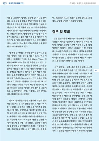 환경연구의 블루오션JES 단절없는 교통관리-교통의 미래 가치
가용을 소유하지 않아도 생활에 큰 지장을 받지
않는 도시 생활을 선호할 뿐만 아니라 멀리 있는
친구들을 자동차를 이용해 직접 대면하기보다 인
터넷이나 SNS를 이용해 만날 수 있기 때문이라는
해석이 있다.2)
이런 측면에서 승용차를 구입하기
보다 낮은 비용으로 쉽게 빌려 쓸 수 있게 하는 자
동차 공유제도는 젊은 계층에게 분명 매력적인 제
도가 될 수 있다. 러프킨(2001) 역시 미래 사회에
서는 소유보다 접속 혹은 공유 문화가 더욱 확대
될 것으로 예측한 바 있다.
세 번째 큰 변화는 개인의 참여가 늘어나고 있
다는 점이다. 가령, 인터넷 이용이 늘어나면서 개
인들이 참여해서 만드는 동영상(You-Tube), 백
과사전(Wikipedia) 등이 큰 호응을 얻고 있다. 심
지어 전 세계적으로 빈 방을 공유하여 수익을 창
출하는 개인들도 있다. 이는 개인이 참여할 수 있
는 플랫폼을 제공하는 회사들이 있기 때문에 가능
하다. 교통분야에서도 유사한 사례가 시도되고 있
다. 프랑스에서는 Buzzcar라는 개인 승용차 공유
제도에 3,205대가 참여하고 있으며 이미 24,257
명의 사람들이 다른 사람의 차량을 빌려서 쓴 바
있다(Chase, 2013). 이러한 개인 참여형 공유제
도는 교통분야에서 주차, 전세버스 등의 분야로
더욱 확대될 것으로 보인다.
앞으로 정보통신기술을 이용하여 개인이 참여
하는 공유제도는 더욱 발전할 것으로 예상되며 이
는 단절없는 교통 혹은 통합 교통 서비스를 만들
어내는데 매우 긍정적으로 작용할 것이다. 그 유
형 또한 예측하기 어려울 만큼 매우 다양할 것으
로 예상된다. 다만 이러한 서비스를 담아낼 수 있
는 기술이나 비즈니스 모델에 대한 연구뿐만 아
니라 제도적 연구에 대한 관심도 중요하다. 현재
의 법률이나 금융위험관리체계로는 시행하기 어
려운 공유제도도 있을 수 있기 때문이다. 예를 들
어, Buzzcar 제도는 보험사들과의 반대로 초기
제도 도입에 상당한 어려움이 있었다.
결론 및 토의
단절 없는 교통은 빠른 속도 혹은 빠른 시간처럼
사람들의 이목을 집중시키는 매력적인 주제는 아
니다. 하지만 교통이 시스템 차원에서 균형 있게
발전하기 위해서는 반드시 고려되어야 할 분야이
다. 고속의 간선교통이나 저속의 지선교통수단이
유기적으로 연계될 때 저비용으로 높은 수준의 서
비스를 제공할 수 있기 때문이다. 빠른 속도만으
로 교통시스템이 완성되는 것은 아니다.
최근 단절없는 교통 혹은 통합적 교통 시스템
의 설계 및 운영에 관심이 커진 것은 기술적인 발
전과 무관하지 않다. 인터넷이나 스마트폰으로 대
표되는 정보통신 기술의 발전이 없었다면 교통수
단별 운행시간, 요금 등을 파악하거나 스마트 카
드를 이용한 요금결제나 좌석 예약 등이 가능하지
않았을 것이다. 자전거 공유제도의 확산, 승용차
공유제도의 확산 등도 정보통신기술의 발전과 궤
를 같이한다. 그리고 이러한 통합 교통 시스템을
만들어가면서 대중교통분야에서는 운영기관 사
이의 협력이 중요함을 배웠다. 운영기관 사이의
협력은 당사자뿐만 아니라 사회적으로 큰 편익을
가져다 줄 수 있다. 이런 맥락에서 아직 통합이 적
극적으로 시행되고 있지 않은 교통수단별 노선이
나 운행시간 등의 통합에 앞으로 지속적인 관심을
기울일 필요가 있다. 특히 교통 네트워크 설계 및
그 효과에 대한 연구는 앞으로 단절없는 교통 혹
은 통합 교통체계에서 핵심적인 이론 연구의 대상
이 될 수 있다. 아울러, 정보통신기술을 이용한 개
인의 참여로 운영되는 공유 서비스는 교통 분야에
서도 그 유형을 다양화하면서 지속적으로 발전할
49
 