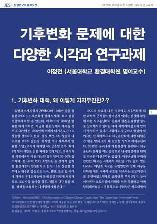 환경연구의 블루오션JES 기후변화 문제에 대한 다양한 시각과 연구과제
기후변화 문제에 대한
다양한 시각과 연구과제
03유엔과 세계기상기구(WMO)가 1988년 공동 설
립한 IPCC는 기후변화에 관해서 세계 최고 권위
기관이라고 할 수 있는데, 이 IPCC가 2007년 발
표한 바에 의하면, 지금과 같은 상태가 계속될 경
우 2100년에는 1990년에 비해서 대기온도가 4도
상승할 것이라고 한다. 얼핏 보면, 4도 상승이 대
수로워 보이지 않는다. 하지만, 영국 재무부가 발
표한 스턴보고서에 의하면 4도 상승할 경우, 최대
3억 명이 해일로 인한 피해를 입게 되고, 아프리카
와 지중해에서 이용 가능한 물의 양이 30~50% 감
소하며, 툰드라의 반이 소멸되는 등 갖가지 끔찍
한 환경재앙이 발생한다고 한다.1)
5도 상승할 경
우에는 해수면 상승으로 뉴욕, 런던, 도쿄 등 바다
에 가까운 거대도시들이 물에 잠길 위험에 처하게
되고, 5도 이상 높아질 경우, 인류의 대이동을 포
함, 상상을 초월하는 대재앙이 예상된다.2)
IPCC의 발표가 나온 이후에도 기후변화에 대
한 과학적 근거들이 쌓이면서 이제는 인간의 활동
에 의한 지구온난화가 인류의 생존을 위협할 정도
로 심각해지고 있다는 데에 과학계의 압도적 합의
가 형성되어 있다.3)
그럼에도 불구하고 현실에 있
어서는 전 세계적으로 지구온난화에 대한 대책은
큰 힘을 받지 못한 채 답답할 정도로 지지부진하
다. 2012년 우리나라 대통령선거 유세에서 지구
온난화 문제를 핵심 공약으로 내세워 강력한 대책
을 약속한 대선주자는 없었다. 지구온난화 문제에
관한한 미국은 세계에서 비난을 가장 많이 받는
나라다. 애당초 미국은 유럽연합과 함께 지구온
난화에 대한 국제적 공조를 약속하는 교토의정서
를 추진하였으면서도 공화당의 부시정부가 들어
서자마자 교토의정서 자체를 전면 부정하고 아예
탈퇴해버렸다.4)
전통적으로 공화당은 석유재벌의
이정전 (서울대학교 환경대학원 명예교수)
1) Stern, Nicholas(2007), The Economics of Climate Change, Cambridge: The Cambridge University Press
2) 기후변화로 인한 환경재앙에 관한 구체적 내용은 다음 문헌 참조: 김해창(2013), 『저탄소 경제학』, 부산: 경성대학교 출판부
3) 김해창(2013), 『저탄소 경제학』, 부산: 경성대학교 출판부
4) 김홍균, 이호생, 임종수, 홍종호(2013), 『환경경제학』, 서울: 피어슨에듀케이션코리아
1. 기후변화 대책, 왜 이렇게 지지부진한가?
5
 