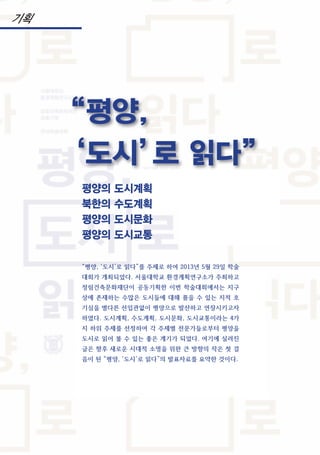 평양의 도시계획
북한의 수도계획
평양의 도시문화
평양의 도시교통
“평양, ‘도시’로 읽다”를 주제로 하여 2013년 5월 29일 학술
대회가 개최되었다. 서울대학교 환경계획연구소가 주최하고
정림건축문화재단이 공동기획한 이번 학술대회에서는 지구
상에 존재하는 수많은 도시들에 대해 품을 수 있는 지적 호
기심을 별다른 선입관없이 평양으로 발산하고 연장시키고자
하였다. 도시계획, 수도계획, 도시문화, 도시교통이라는 4가
지 하위 주제를 선정하여 각 주제별 전문가들로부터 평양을
도시로 읽어 볼 수 있는 좋은 계기가 되었다. 여기에 실려진
글은 향후 새로운 시대적 소명을 위한 큰 방향의 작은 첫 걸
음이 된 “평양, ‘도시’로 읽다”의 발표자료를 요약한 것이다.
“평양,
‘도시’로 읽다”
기획
 