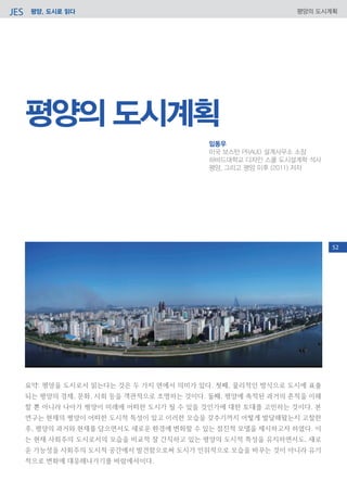 평양, 도시로 읽다JES 평양의 도시계획
요약: 평양을 도시로서 읽는다는 것은 두 가지 면에서 의미가 있다. 첫째, 물리적인 방식으로 도시에 표출
되는 평양의 경제, 문화, 사회 등을 객관적으로 조명하는 것이다. 둘째, 평양에 축적된 과거의 흔적을 이해
할 뿐 아니라 나아가 평양이 미래에 어떠한 도시가 될 수 있을 것인가에 대한 토대를 고민하는 것이다. 본
연구는 현재의 평양이 어떠한 도시적 특성이 있고 이러한 모습을 갖추기까지 어떻게 발달해왔는지 고찰한
후, 평양의 과거와 현재를 담으면서도 새로운 환경에 변화할 수 있는 점진적 모델을 제시하고자 하였다. 이
는 현재 사회주의 도시로서의 모습을 비교적 잘 간직하고 있는 평양의 도시적 특성을 유지하면서도, 새로
운 가능성을 사회주의 도시적 공간에서 발견함으로써 도시가 인위적으로 모습을 바꾸는 것이 아니라 유기
적으로 변화에 대응해나가기를 바람에서이다.
평양의 도시계획
임동우
미국 보스턴 PRAUD 설계사무소 소장
하바드대학교 디자인 스쿨 도시설계학 석사
평양, 그리고 평양 이후 (2011) 저자
52
 