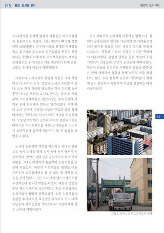 평양, 도시로 읽다JES 평양의 도시계획
가 되었지만 동시에 몇몇의 계획들은 마스터플랜
과 충돌하기도 하였다. 이는 평양이 빠르게 성장
하며 심화되었다. 인구의 이동을 최대한 억제했음
에도 불구하고 수도로의 인구유입을 완전히 차단
하지는 못했다. 이에 따른 주거부족현상이 새로운
문제점으로 부각되었고 이를 해결하기 위해 고층·
고밀도 주거가 새로이 계획되었다.
사회주의 도시로서의 평양의 특징은 크게 생산
의 도시, 녹지의 도시, 상징의 도시로 구분할 수 있
다. 도농 간의 격차를 해소하는 것은 도시를 소비
뿐만 아니라 생산의 도시로 만드는 것이다. 사회
주의 도시설계자들은 생산시설은 정주공간의 가
까운 곳에 위치해야 한다고 생각하였다. 이에 따
라 도시 곳곳에 경공업 시설과 작업장 들을 함께
배치하는 ‘마이크로 디스트릭트’ 개념을 도입하였
다. 오늘날 평양에서 공업과 주거가 결합되어있는
마이크로 디스트릭트를 통해 도시민들은 스스로
가 소비자임과 동시에 생산자가 될 수 있음을 보
여주고 있다.
도시와 농촌간의 격차를 해소하는 하나의 방편
으로 녹지 도시를 위해 도시 속에 녹지 배치가 이
루어졌다. 평양은 대동강을 중심축으로 하여 자연
지형을 그대로 반영하여 유원지와 공원시설을 곳
곳에 만들었다. 북한의 지도자들은 평양을 다른
자본주의 도시들에서는 볼 수 없는 잘 계획된 모
습을 갖기 원했고 이는 도시 내에 랜드스케이프를
구성하는데 중요한 역할을 하였다. 대동강 양안은
주된 랜드스케이프 공간이었고 주요 도로들에도
조경사업이 활발히 진행되었다. 또한 노동자들의
충분한 휴식과 노동 효율성을 목적으로 도시 내에
상당수의 레저공간을 역사적이나 기념비적인 장
소 근처에 계획하였다.
초기 사회주의 도시계획 이론에는 없었으나, 강
력한 군중동원과 일치를 가능하게 할 이데올로기
선전 공간을 필요로 하는 상징의 도시를 만들어
나갔으며, 광장과 기념비 건설은 이러한 맥락에
서 이루어졌다. 김일성 광장은 물론 평양의 주된
기념비적 건물들과 상징적 공간들이 계획되었다.
북한의 사상을 상징하는 주체탑은 김일성 광장 맞
은 편에 계획되어 광장과 함께 상징적 축을 형성
한다. 많은 수의 상징적 공간과 기념비들이 평양
에 널리 분포하여 사회주의 이념을 선전하는 데에
이용되었다.
그림 2. 마이크로 디스트릭트의 일례
55
 