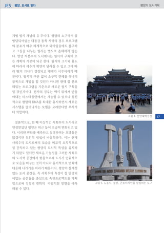 평양, 도시로 읽다JES 평양의 도시계획
개별 필지 개념의 유‧무이다. 평양의 소구역이 잘
발달되어있는 대동강 동쪽 지역의 경우 프로그램
의 분포가 매우 체계적으로 되어있음에도 불구하
고 그들을 나누는 필지는 별도로 존재하지 않는
다. 반면 자본주의 도시에서는 필지의 구획이 모
든 계획의 기본이 되곤 한다. 필지의 크기와 용도
에 따라서 세수가 확연히 달라질 수 있고 그에 따
라 땅의 가치가 결정되고 매매가 이루어지기 때
문이다. 필지의 구분 없이 소구역 전체를 하나의
블록으로 개발을 할 것인가 아니면 현재 잘 분포
해있는 프로그램을 기준으로 새로운 필지 구획을
할 것인가이다. 전자의 경우는 백지 위에서 만들
어내는 마스터플랜에서는 가능할 수 있으나 점진
적으로 평양의 DNA를 최대한 유지하면서 새로운
시스템을 얹어나가는 모델을 고려한다면 후자가
더 적합하다.
결론적으로, 한 때 이상적인 사회주의 도시라고
인정받았던 평양은 최근 들어 조금씩 변화되고 있
다. 이러한 변화를 예측하고 설명하려는 모델들은
많겠지만 점진적 방법이 바람직하다. 이는 현재
사회주의 도시로써의 모습을 비교적 조직적으로
잘 간직하고 있는 평양의 도시적 특성을 유지하
기 위함도 있지만 새로운 가능성을 그러한 사회주
의 도시적 공간에서 찾음으로써 도시가 인위적으
로 모습을 바꾸는 것이 아니라 유기적으로 변화에
대응해 나가기를 바라기 때문이다. 평양의 잠재성
있는 도시 공간들, 즉 사회주의 특성이 잘 반영되
어있는 공간들을 중심으로 촉진프로젝트를 계획
함으로써 성장과 변화의 바람직한 방향을 예측
해볼 수 있다.
그림 5. 노동자, 농민, 근로지식인을 상징하는 도구
그림 4. 인민대학습장 57
 