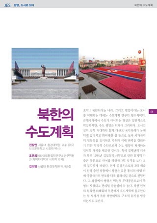 평양, 도시로 읽다JES 북한의 수도계획
요약 : 북한이라는 나라, 그리고 평양이라는 도시
를 이해하는 데에는 수도계획 연구가 필수적이다.
근대국가에서 수도가 차지하는 위상은 일반적으로
막강하지만, 수도 평양은 더욱더 그러하다. 도시건
설의 양적 거대화와 함께 대규모 국가의례가 눈에
띄게 많아지고 화려해진 점 등으로 보아 국가권력
의 정당성을 유지하고 기존의 지배 권력을 강화하
기 위한 적극적 수단으로서 수도 평양이 차지하는
전략적 가치를 제고한 것이다. 특히 경제난의 지속
과 특히 1994년 김일성의 사망으로 인한 위기의 가
중은 북한으로 하여금 극장국가적 성격을 보다 크
게 부각하게 하였다. 현재 김정은으로의 3대 세습
이 진행 중인 상황에서 북한은 유훈 통치의 미명 하
에 극장국가의 면모를 더욱 심화시킬 것으로 전망된
다. 그 과정에서 평양은 핵심적 무대공간으로서 특
별히 치장되고 관리될 가능성이 더 높다. 북한 전역
의 심각한 피폐화와 무관하게 수도계획에 몰두한다
는 점 자체가 목하 북한체제의 구조적 위기를 방증
하는지도 모른다.
23
전상인 서울대 환경대학원 교수 (미국
브라운대학교 사회학 박사)
조은희이화여대통일학연구소연구위원
(이화여자대학교 사회학 박사)
김미영 서울대 환경대학원 박사과정
북한의
수도계획
58
 