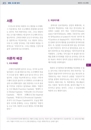 평양, 도시로 읽다JES 북한의 수도계획
서론
이 연구의 목적은 북한의 수도 평양을 도시계획,
그 가운데서도 특히 수도계획의 관점에서 분석하
는 것이다. 특히 북한이라는 나라, 그리고 평양이
라는 도시를 이해하는 데 있어서 수도계획 연구는
필수적이다. 근대국가에서 수도가 차지하는 위상
은 일반적으로 막강하지만, 수도 평양의 경우는
더욱 더 그러할 것이라는 가정 하에서 북한을 기
본적으로 ‘극장국가’로, 그리고 평양을 그것의 대
표적 ‘공연무대’으로 인식한다.
이론적 배경
1. 수도계획론
근대국가들에게 있어서 수도는 국가의 눈이자
입이었다. 수도를 대상으로 하는 도시계획의 목표
가 수도를 일국(一國)의 눈과 입으로 만드는 것이
었으며, 그것을 가능하게 만드는 수단은 크게 하
드웨어 중심의 물리적 도시계획과 소프트웨어 중
심의 수도계획이었다. 홀은 현존하는 수도의 종류
를 7가지로 구분하고 있다(Hall, 2006). ‘복합기
능 수도’(Multi-Function Capitals), ‘세계적 수
도’(Global Capitals), ‘이전(以前) 수도’(Former
Capitals), ‘제국의 구(舊)수도’(Ex-Imperial
Capitals), ‘역내수도도’(Provincial Capitals), ‘
초국가 수도’(Super Capitals)이다. 오늘날 대부
분의 국가에 존재하는 수도는 전통적인 ‘복합기
능 수도’이며, 북한의 수도인 평양도 여기에 해당
한다.1)
2. 극장국가론
권력이란 상호작용하는 상징의 체계이며, 국
가운영의 핵심원리는 다름 아닌 연극이라는 발
상에서 도출된 것이 바로 ‘극장국가’(theater
state) 이론이다(Geertz, 1980). 극장국가는 권력
의 정치(politics of power)가 아니라 ‘과시의 정
치’(politics of display)이다. 극장국가에서는 국
민 전체가 연기의 행위를 공유하면서 연극에 동참
한다. 즉, 동일한 시나리오에 엮여 있는 연기자라
는 점이 특징이다. 연기가 곧 정치인만큼, 모든 사
람이 정치적으로 서로 얽혀있는 ‘정치지상주의’를
지향한다. 그곳에는 각자 맡은 바 충실한 연기수
행을 통해 국가전체를 극장으로 유지하는 것이 최
종 목표다. 따라서 정치적 갈등은 원천적으로 부
재(不在)할 수밖에 없다.
북한의 국가권력과 정치체제를 특성화할 수 있
는 것이 바로 극장국가론이다. 와다 하루키는 “김
정일이 연출가이자 디자이너로 있는 북조선의 유
격대국가는 바로 기어츠가 규정한 ‘극장국가’의
성격을 분명히 부분적으로는 띠고 있다”고 보았
다(와다, 2002:156). 즉, 북한에서는 영도예술이
라는 이름의 “통치의 연극화, 통치의 예술”이 이
루어지고 있다는 것이다. 그리고 그 중심무대에
북한의 수도 평양이 있다.
1) 수도에 관련하여 현재 대한민국은 제8의 유형을 선보이는 측면이 있다. 세종특별자치시 건설에 따른 수도 분할 현상 때문
이다. 특별시 자격의 수도가 두 군데 존재한다는 사실은 세계사적으로 유례가 없다.
59
 