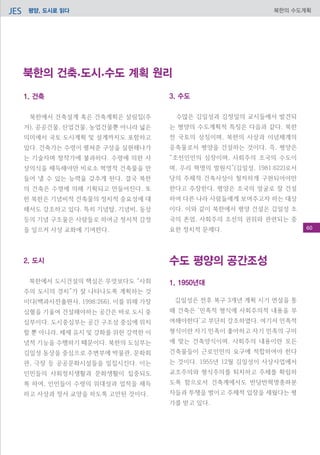 평양, 도시로 읽다JES 북한의 수도계획
1. 건축
	
북한에서 건축설계 혹은 건축계획은 살림집(주
거), 공공건물, 산업건물, 농업건물뿐 아니라 넓은
의미에서 국토‧도시계획 및 설계까지도 포함하고
있다. 건축가는 수령이 펼쳐준 구상을 실현해나가
는 기술자며 창작가에 불과하다. 수령에 의한 사
상의식을 체득해야만 비로소 혁명적 건축물을 만
들어 낼 수 있는 능력을 갖추게 된다. 결국 북한
의 건축은 수령에 의해 기획되고 만들어진다. 또
한 북한은 기념비적 건축물의 정치적 중요성에 대
해서도 강조하고 있다. 특히 기념탑, 기념비, 동상
등의 기념 구조물은 사람들로 하여금 정서적 감정
을 일으켜 사상 교화에 기여한다.
2. 도시
북한에서 도시건설의 핵심은 무엇보다도 “사회
주의 도시의 경치”가 잘 나타나도록 계획하는 것
이다(백과사전출판사, 1998:266). 이를 위해 가장
심혈을 기울여 건설해야하는 공간은 바로 도시 중
심부이다. 도시중심부는 공간 구조상 중심에 위치
할 뿐 아니라, 체제 유지 및 강화를 위한 강력한 이
념적 기능을 수행하기 때문이다. 북한의 도심부는
김일성 동상을 중심으로 주변부에 박물관, 문화회
관, 극장 등 공공문화시설들을 밀집시킨다. 이는
인민들의 사회정치생활과 문화생활이 집중되도
록 하여, 인민들이 수령의 위대성과 업적을 체득
하고 사상과 정서 교양을 하도록 고안된 것이다.
3. 수도
	
수많은 김일성과 김정일의 교시들에서 발견되
는 평양의 수도계획적 특징은 다음과 같다. 북한
전 국토의 상징이며, 북한의 사상과 이념체계의
응축물로서 평양을 건설하는 것이다. 즉, 평양은
“조선인민의 심장이며, 사회주의 조국의 수도이
며, 우리 혁명의 발원지”(김일성, 1981:622)로서
당의 주체적 건축사상이 철저하게 구현되어야만
한다고 주장한다. 평양은 조국의 얼굴로 잘 건설
하여 다른 나라 사람들에게 보여주고자 하는 대상
이다. 이와 같이 북한에서 평양 건설은 김일성 조
국의 존엄, 사회주의 조선의 권위와 관련되는 중
요한 정치적 문제다.
수도 평양의 공간조성
1. 1950년대
김일성은 전후 복구 3개년 계획 시기 연설을 통
해 건축은 ‘민족적 형식에 사회주의적 내용을 부
여해야한다’고 부단히 강조하였다. 여기서 민족적
형식이란 자기 민족이 좋아하고 자기 민족의 구미
에 맞는 건축양식이며. 사회주의 내용이란 모든
건축물들이 근로인민의 요구에 적합하여야 한다
는 것이다. 1955년 12월 김일성이 사상사업에서
교조주의와 형식주의를 퇴치하고 주체를 확립하
도록 함으로서 건축계에서도 반당반혁명종파분
자들과 투쟁을 벌이고 주체적 입장을 세웠다는 평
가를 받고 있다.
북한의 건축.도시.수도 계획 원리
60
 