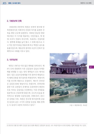 평양, 도시로 읽다JES 북한의 수도계획
2. 1960년대 건축
1950년대 후반부터 북한은 민족적 형식에 민
족전통양식과 사회주의 신념과 의지를 표현한 건
축을 평양 곳곳에 실현한다. 1960년 완공된 평양
대극장은 이 시기를 대표하는 극장건물로, 첫 현
대 조선식 건물의 하나이며, 옥류관도 건설하였
다. 절벽에 축대를 높이 쌓고 그 위에 2층으로 크
고 작은 합각지붕을 엇물리게 하고 벽면은 골조를
돌출시킴으써, 대동강의 풍치와 조선식 건축이 입
체적으로 조화를 이루고 있다.
3. 1970년대
북한은 1967년 이후 많은 변화를 겪게 된다. 제
4기 15차 전원회의 이후 김일성과 김일성 후계문
제를 반대할 수 있는 정치 세력들이 모두 제거되
었다. 당은 유일사상체계를 더욱 철저히 확립하고
자 체제 강화용 대기념비와 혁명전적지, 혁명사적
지를 전국에 대량으로 건설한다. 게다가 1972년
은 김일성 60회 생일이기도 하였으며, 1970년대
중반 이후 김정일이 후계자로 등장하면서 평양의
주요 거리는 김일성을 우상화하는 기념 건축물을
집중적으로 건설하게 되었으며. 수도의 모습을 본
격적으로 형성해 나갔다(김원, 1998:257). 2011
년 김정일 사후, 북한은 만수대 대기념비에 김일
성 동상과 같은 크기의 김정일 동상을 세워 현재
는 두 동상이 나란히 자리하고 있다.2)
그림 1. 평양대국장, 옥류관
2) 2012년 2월 만수대의 김일성 동상 옆에 세워진 김정일의 동상은 코트 차림이었으나 2013년에는 점퍼 차림을 하고 있다.
61
 