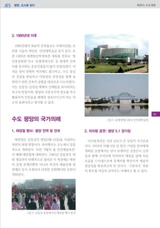 평양, 도시로 읽다JES 북한의 수도계획
2. 아리랑 공연: 평양 5.1 경기장
아리랑축전은 가장 규모가 큰 상징적 국가공연
이다. 2010년 10월 9일 당 창건 기념일 전야제에
개최된 공연에서는 당시 후계자인 김정은이 김정
일과 함께 주석단에 자리하여 대중들 앞에 처음
모습을 드러냄으로써 후계자를 확인시켜 세습의
정당성을 확보하고자 한 것이다. ‘극장국가’ 북한
의 면모를 여실히 보여주는 사례라고 할 수 있다.
3. 1980년대 이후
1980년대의 대표적 건축물로는 주체사상탑, 모
란봉 기슭의 개선문, 인민대학습당 등이 있다. 또
한 1989년 세계청년학생축전 개최를 전후로 ‘청
년중앙회관’이나 ‘동평양대극장’ 등 현대적 건축
미를 중시하는 공공건물들이 많이 건립되었다. 어
려운 정치·경제적 여건에도 불구하고, 수도 중심
부 건설을 완료하고 다양성과 상징성을 함께 표
현하기 위한 건축적 실험을 대규모로 시도하였다.
이는 김일성-김정일 체제의 건재함을 과시하려는
욕구의 반영이며, 평양의 극장국가적 면모를 적극
활용하여 인민들을 체제와 결속시키고자 하는 의
도의 표현이라고 평가할 수 있다.
수도 평양의 국가의례
1. 태양절 행사: 평양 전역 및 전국
태양절은 김일성의 생일(4월 15일)을 기념하는
북한의 최대 명절이다. 축하행사는 수도에서 집중
적으로 개최된다. 또한 ‘4월의 봄 친선예술축전’
이 매해 태양절에 개최된다. 1982년 김일성의 70
회 생일부터 연례적으로 열려온 이 축전에는 북한
의 유명 문예인뿐만 아니라 외국의 예술단체 및
연예인 등이 초청되어 다양한 문화행사와 공연이
개최된다.
그림 3. 동평양대극장과 인민대학습장
그림 2. 김일성 광장에서의 태양절 행사 풍경
62
 