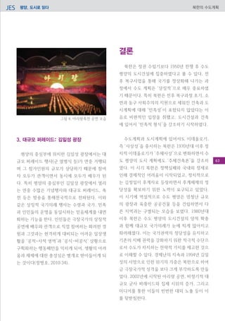 평양, 도시로 읽다JES 북한의 수도계획
결론
북한은 정권 수립기보다 1950년 전쟁 후 수도
평양의 도시건설에 집중하였다고 볼 수 있다. 전
후 복구사업을 통해 국가를 정상화해 나가는 과
정에서 수도 계획은 ‘상징적’으로 매우 중요하였
기 때문이다. 특히 북한은 전후 복구과정 초기, 소
련과 동구 사회주의의 지원으로 세워진 건축과 도
시계획에 대해 ‘민족성’이 포함되지 않았다는 이
유로 비판적인 입장을 취했고, 도시건설과 건축
에 있어서 ‘민족적 형식’을 강조하기 시작하였다.
수도계획과 도시계획에 있어서도 이데올로기,
즉 ‘사상성’을 중시하는 북한은 1970년대 이후 정
치적 이데올로기가 ‘주체사상’으로 변화하면서 수
도 평양의 도시 계획에도 ‘주체건축론’을 강조하
였다. 이 시기 북한은 정책실패와 국내외 정세로
인해 경제적인 어려움이 시작되었고, 정치적으로
는 김정일이 후계자로 등장하면서 후계체제의 정
당성을 확보하기 위한 노력이 요구되고 있었다.
이 시기에 역설적으로 수도 평양은 엄청난 규모
의 광장과 육중한 공공건물 등을 건립하면서 다
른 지역과는 구별되는 모습을 보였다. 1980년대
이후 북한은 수도 평양의 도시건설의 양적 확충
과 함께 대규모 국가의례가 눈에 띄게 많아지고
화려해졌다. 이는 국가권력의 정당성을 유지하고
기존의 지배 권력을 강화하기 위한 적극적 수단으
로서 수도가 차지하는 전략적 가치를 제고한 것으
로 이해할 수 있다. 경제난의 지속과 1994년 김일
성의 사망으로 인한 위기의 가중은 북한으로 하여
금 극장국가적 성격을 보다 크게 부각하도록 만들
었다. 2002년에 시작된 아리랑 공연, 비정기적 대
규모 군사 퍼레이드와 집체 시위의 증가, 그리고
미디어를 통한 이들의 빈번한 대외 노출 등이 이
를 뒷받침한다.
3. 대규모 퍼레이드: 김일성 광장
평양의 중심부에 위치한 김일성 광장에서는 대
규모 퍼레이드 행사(군 열병식 등)가 연중 거행되
며 그 참가인원의 규모가 상당하기 때문에 참여
자 모두가 관객이면서 동시에 모두가 배우가 된
다. 특히 평양의 중심부인 김일성 광장에서 열리
는 연중 수많은 기념행사와 대규모 퍼레이드, 축
전 등은 방송을 통해전국적으로 전파된다. 이와
같은 상징적 국가의례 행사는 수령과 국가, 민족
과 인민들의 운명을 동일시하는 믿음체계를 내면
화하는 기능을 한다. 인민들은 극장국가의 상징적
공연에 배우와 관객으로 직접 참여하는 화려한 경
험과 그것과는 현격하게 대비되는 어려운 일상생
활을 ‘공적-사적 영역’과 ‘공식-비공식’ 상황으로
구획화하는 행동패턴을 익히게 되어, 생활의 어려
움과 체제에 대한 충성심은 별개로 받아들이게 되
는 것이다(정병호, 2010:34).
그림 4. 아리랑축전 공연 모습
63
 