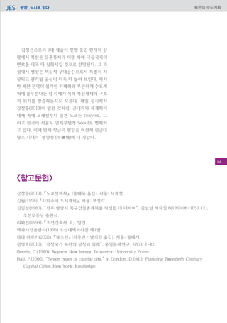 평양, 도시로 읽다JES 북한의 수도계획
김정은으로의 3대 세습이 진행 중인 현재의 상
황에서 북한은 유훈통치의 미명 하에 극장국가의
면모를 더욱 더 심화시킬 것으로 전망된다. 그 과
정에서 평양은 핵심적 무대공간으로서 특별히 치
장되고 관리될 공산이 더욱 더 높아 보인다. 하지
만 북한 전역의 심각한 피폐화와 무관하게 수도계
획에 몰두한다는 점 자체가 목하 북한체제의 구조
적 위기를 방증하는지도 모른다. 재일 정치학자
강상중(2013)이 말한 것처럼, 근대화와 세계화의
대세 속에 오래전부터 일본 도쿄는 Tokyo로, 그
리고 한국의 서울도 언제부턴가 Seoul로 변화하
고 있다. 이에 반해 작금의 평양은 여전히 전근대
왕조 시대의 ‘평양성’(平壤城)에 더 가깝다.
<참고문헌>
강상중(2013), 『도쿄산책자』, (송태욱 옮김), 서울: 사계절.
김원(1998), 『사회주의 도시계획』, 서울: 보성각.
김일성(1980), “전후 평양시 복구건설총계획를 작성할 데 대하여”, 김일성 저작집 6(1950.06-1051.12),
조선로동당 출판사.
리화선(1993), 『조선건축사 Ⅱ』, 발언,
백과사전출판사(1995) 조선대백과사전 제1권.
와다 하루키(2002), 『북조선』 (서동만・남기정 옮김), 서울: 돌베개.
정병호(2010), “극장국가 북한의 상징과 의례”, 통일문제연구, 22(2), 1-42.
Geertz, C.(1980). Negara, New Jersey: Princeton University Press.
Hall, P.(2006). “Seven types of capital city,” in Gordon, D.(ed.), Planning Twentieth Century
Capital Cities, New York: Routledge.
64
 