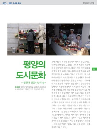평양, 도시로 읽다JES 평양의 도시문화
요약: 평양은 북한의 수도이자 정치적 상징도시로.
외부에 가장 많이 노출되는 곳이며 북한의 체제변
화 과정이 담긴 공간이다. 따라서 평양 시민들의 삶
과 문화를 관찰하는 것은 북한체제의 특징과 북한
주민의 일상을 이해하는 창구가 될 수 있다. 본 연구
에서는 평양의 이야기를 평양의 일상생활과 문화에
대한 관심 및 평양 시민의 삶을 살펴보았다. 1990년
대 이후 평양의 모습에도 많은 변화가 있었는데 식
량난에서 비롯된 배급제의 어려움으로 시장이 자연
스레 확대되었으며, 외부와의 접촉 빈도가 높은 탓
에 한류 등의 외부문화가 대거 유입되었고, 휴대전
화 등 새로운 기술이 도입되면서 전통적인 사회주
의 이념이 퇴색하고 있다. 북한당국은 시장이나 외
부문화의 유입에 대해서 일정한 정도의 통제를 유
지하고 있고, 평양시민들은 북한의 중심 집단으로
서의 자부심도 여전하여서 최근의 변화가 당장 기
존 체제에 대한 반발로 이어지리라 예측하는 것은
과도한 해석이다. 하지만 세계 여러 국가에서 전례
가 있듯이 장기적으로는 국가가 주도한 체제에서
개인주의가 강화되면서 사상적 통합기제가 약화하
는 방향으로 변화가 일어날 가능성이 있다는 점에
주목할 필요가 있다.
23
이우영 북한대학원대학교 교수(연세대학교
사회학 박사) *통일연구원 연구위원 역임
- 평양과 평양시민의 삶-
평양의
도시문화
65
 