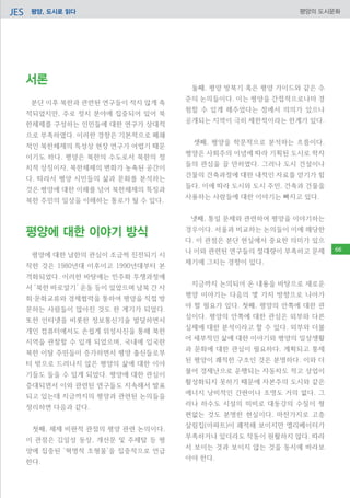 평양, 도시로 읽다JES 평양의 도시문화
서론
분단 이후 북한과 관련된 연구들이 적지 않게 축
적되었지만, 주로 정치 분야에 집중되어 있어 북
한체제를 구성하는 인민들에 대한 연구가 상대적
으로 부족하였다. 이러한 경향은 기본적으로 폐쇄
적인 북한체제의 특성상 현장 연구가 어렵기 때문
이기도 하다. 평양은 북한의 수도로서 북한의 정
치적 상징이자, 북한체제의 변화가 농축된 공간이
다. 따라서 평양 시민들의 삶과 문화를 분석하는
것은 평양에 대한 이해를 넘어 북한체제의 특징과
북한 주민의 일상을 이해하는 통로가 될 수 있다.
평양에 대한 이야기 방식
평양에 대한 남한의 관심이 조금씩 진전되기 시
작한 것은 1980년대 이후이고 1990년대부터 본
격화되었다. 이러한 바탕에는 민주화 투쟁과정에
서 ‘북한 바로알기’ 운동 등이 있었으며 남북 간 사
회‧문화교류와 경제협력을 통하여 평양을 직접 방
문하는 사람들이 많아진 것도 한 계기가 되었다.
또한 인터넷을 비롯한 정보통신기술 발달하면서
개인 컴퓨터에서도 손쉽게 위성사진을 통해 북한
지역을 관찰할 수 있게 되었으며, 국내에 입국한
북한 이탈 주민들이 증가하면서 평양 출신들로부
터 밖으로 드러나지 않은 평양의 삶에 대한 이야
기들도 들을 수 있게 되었다. 평양에 대한 관심이
증대되면서 이와 관련된 연구들도 지속해서 발표
되고 있는데 지금까지의 평양과 관련된 논의들을
정리하면 다음과 같다.
첫째, 체제 비판적 관점의 평양 관련 논의이다.
이 관점은 김일성 동상, 개선문 및 주체탑 등 평
양에 집중된 ‘혁명적 조형물’을 집중적으로 언급
한다.
둘째, 평양 방북기 혹은 평양 가이드와 같은 수
준의 논의들이다. 이는 평양을 간접적으로나마 경
험할 수 있게 해주었다는 점에서 의의가 있으나
공개되는 지역이 극히 제한적이라는 한계가 있다.
셋째, 평양을 학문적으로 분석하는 흐름이다.
평양은 사회주의 이념에 따라 기획된 도시로 학자
들의 관심을 끌 만하였다. 그러나 도시 건설이나
건물의 건축과정에 대한 내적인 자료를 얻기가 힘
들다. 이에 따라 도시와 도시 주민, 건축과 건물을
사용하는 사람들에 대한 이야기는 빠지고 있다.
넷째, 통일 문제와 관련하여 평양을 이야기하는
경우이다. 서울과 비교하는 논의들이 이에 해당한
다. 이 관점은 분단 현실에서 중요한 의미가 있으
나 이와 관련된 연구들의 절대량이 부족하고 문제
제기에 그치는 경향이 있다.
지금까지 논의되어 온 내용을 바탕으로 새로운
평양 이야기는 다음의 몇 가지 방향으로 나아가
야 할 필요가 있다. 첫째, 평양의 안쪽에 대한 관
심이다. 평양의 안쪽에 대한 관심은 외부와 다른
실제에 대한 분석이라고 할 수 있다. 외부와 더불
어 세부적인 삶에 대한 이야기와 평양의 일상생활
과 문화에 대한 관심이 필요하다. 계획되고 통제
된 평양이 쾌적한 구조인 것은 분명하다. 이와 더
불어 경제난으로 운행되는 자동차도 적고 상업이
활성화되지 못하기 때문에 자본주의 도시와 같은
에너지 낭비적인 간판이나 조명도 거의 없다. 그
러나 하수도 시설의 미비로 대동강의 수질이 형
편없는 것도 분명한 현실이다. 마찬가지로 고층
살림집(아파트)이 쾌적해 보이지만 엘리베이터가
부족하거나 있더라도 작동이 원활하지 않다. 따라
서 보이는 것과 보이지 않는 것을 동시에 바라보
아야 한다.
66
 