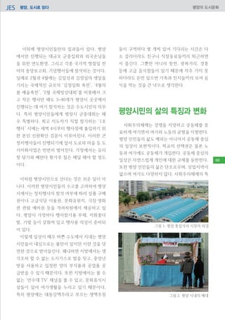 평양, 도시로 읽다JES 평양의 도시문화
이외에 평양시민들만의 일과들이 있다. 평양
에서만 진행되는 대규모 군중집회와 외국손님들
을 위한 연도환영, 그리고 각종 국가적 명절일 전
야의 중앙보고회, 기념행사들에 참석하는 것이다.
일례로 2월과 4월에는 김일성과 김정일의 생일을
기리는 국제적인 규모의 ‘김정일화 축전’, ‘4월의
봄 예술축전’, ‘2월 국제빙상대회’를 비롯해서 크
고 작은 행사만 해도 3~40개가 평양시 곳곳에서
진행되는 데 여기 참석하는 것은 수도시민의 의무
다. 특히 평양시민들에게 평양시 군중대회는 매
우 특별하다. 최고 지도자가 직접 참가하는 ‘1호
행사’ 시에는 새벽 4시부터 행사장에 출입하기 위
한 본인 신원확인 검문이 이루어진다. 이러한 큰
정치행사들이 진행되기에 앞서 도로와 마을 등 도
시미화사업은 빈번히 벌어진다. 가정에서는 유리
창 닦기와 베란다 횟가루 칠은 매달 해야 할 정도
이다.
이처럼 평양시민으로 산다는 것은 쉬운 일이 아
니다. 이러한 평양시민들의 수고를 고려하여 평양
시에서는 정치행사의 참석 여부에 따라 상품 구매
권이나 고급식당 이용권, 문화유원지, 극장‧영화
관 관람 예비권 등을 격려차원에서 제공하고 있
다. 평양시 가정마다 행사참가용 부채, 지화꽃다
발, 기발 등이 갖춰져 있고 행사용 의상이 준비되
어 있다.
이렇게 일상이 매우 바쁜 수도에서 지내는 평양
시민들이 내심으로는 불만이 있지만 이런 것을 당
연한 것으로 받아들인다. 왜냐하면 지방에서는 생
각조차 할 수 없는 도시가스로 밥을 짓고, 중앙난
방을 사용하고 일정한 양의 부식품과 공업품 공
급받을 수 있기 때문이다. 또한 지방에서는 볼 수
없는 ‘만수대 TV’ 채널을 볼 수 있고, 문화휴식시
설들이 있어 여가생활을 누리고 있기 때문이다.
특히 평양에는 대동강맥주라고 부르는 생맥주점
들이 구역마다 몇 개씩 있어 기다리는 시간은 다
소 걸리더라도 친구나 직장동료들끼리 퇴근하면
서 즐긴다. 그뿐만 아니라 창전, 광복거리, 경흥
등에 고급 음식점들이 있기 때문에 자주 가지 못
하더라도 돈만 있으면 가족과 친지들끼리 모여 음
식을 먹는 것을 큰 낙으로 생각한다.	
사회주의체제는 경쟁을 지양하고 공동체를 중
요하게 여기면서 여가와 노동의 균형을 지향한다.
평양 인민들의 삶도 예외는 아니어서 공동체 중심
의 일상이 보편적이다. 학교의 선택권은 물론 노
동과 여가에도 공동체가 개입한다. 공동체 중심의
일상은 자연스럽게 개인에 대한 규제를 동반한다.
또한 평양 인민들의 삶은 단조로우며, 상업지역이
없으며 여가도 다양하지 않다. 사회주의체제의 특
평양시민의 삶의 특징과 변화
그림 1. 평양 통일거리 시장의 외경
그림 2. 평양 시내의 매대
68
 