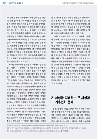 환경연구의 블루오션JES 기후변화 문제에 대한 다양한 시각과 연구과제
04
와 같이 업계의 이해관계가 크게 걸려 있는 이슈
에 관한 한 미국 국회의원들은 업계나 고소득계
층의 견해에 압도적으로 높은 가중치를 부여하는
반면, 저소득 계층 유권자의 견해를 심각하게 고
려한다는 증거는 찾아볼 수 없었다.8)
이와 같이
선거자금 제공자에게 상대적으로 더 우호적으로
반응하는 정치가들의 행태는 이른바 대표성 편향
(representation bias)을 낳고 이것이 결국 부자
감세, 사회복지지출 삭감, 무모한 전쟁, 환경 파
괴, 기후변화 문제에 대한 소극적 정책 등으로 반
영된다. 허나, 이 대표성 편향은 결국 정치권 전체
에 대한 국민의 불신을 초래하는 주된 요인이 된
다. 2011년에 실시된 갤럽 여론조사에 의하면, 미
국인의 71%가 중앙정부는 주로 사익을 추구하는
특수 이해단체로 보고 있다.9)
Larry Bartels의 연구는 우리에게도 많은 것
을 시사한다. 그동안의 각종 여론조사 결과에 의
하면, 정치에 대한 우리 국민의 불신이 무척 심하
다. 최근의 한 여론조사에서도 매우 좋지 않은 결
과가 나왔다.10)
“정치가 국민을 행복하게 했다고
생각하십니까?”라는 질문에 우리 국민의 70.5%
가 그렇지 않다고 응답하였으며, 우리 국민의 거
의 80%가 정치인은 자신들의 명예와 권력욕만 채
우는 사람들이거나 자리를 유지하기 위해서 분쟁
만 일삼는 사람들이라고 생각하고 있다. 정치권
에 대한 우리 국민의 이런 부정적 인식은 정치권
이 국민의 여망에 제대로 부응하지 못한 채 업계
와 특수 이익집단에 휘둘린 결과라고 할 수 있다.
이와 같이 정치권이 업계의 영향력에 휘둘리는
현실을 Jeffrey Sachs는 ‘기업국가(corporatoc-
racy)’로 표현하고 있다.11)
현실이 이러하니 아무
리 학계가 기후변화에 대하여 많은 연구를 수행
하고 효과적인 대책을 강구한들 이것이 정치권을
통해서 정책으로 이어지기가 매우 어려울 수밖에
없다. 미국에는 범지구적 추세를 깊이 있게 다루
는 세계 최고 수준의 연구기관들이 많이 있고 이
들이 기후변화에 대하여 많은 우려를 쏟아내고 있
다. 이처럼 도처에서 경보가 울리고 있지만, 업계
의 눈치를 보는 미국 정치권이 이를 외면하고 있
다. 우리나라라고 해서 크게 다르지 않다.
그러므로 효과적으로 그리고 강력하게 기후변
화 문제에 대처하기 위해서는 우선 업계의 반발
및 그 정치적 영향력을 효과적으로 무마하는 일
이 필수적이다. 이를 위하여 학계가 할 수 있는 첫
번째 과업은 기후변화에 관한 자료와 지식을 계속
발굴하고 정리하고 발표할 뿐만 아니라 이를 널
리 알림으로써 일반대중으로 하여금 기후변화 문
제를 보다 더 잘 이해하게 만들고 이를 바탕으로
정치권에 기후변화에 대한 적극적 자세를 촉구하
는 것이다. 이와 병행하여 기후변화에 관한 업계
의 주장을 면밀하게 분석하여 그 진위를 대중에
게 알리는 일도 긴요하다. 업계의 홍보자료를 모
아서 분석해본 연구에 의하면, 전문성이 부족하
거나 기초적 사실조차 잘못 사용하는 경우가 많
았다고 한다. 따라서 그만큼 학계가 할 일도 많다
고 할 수 있다.
2. 세상을 지배하는 큰 사상과
기후변화 문제
물론, 업계가 사실을 은폐하거나 왜곡된 자료로
기후변화에 대한 과학적 근거를 흔드는 일만 하는
것은 아니다. 고도의 이념적 논리를 펴는 수법을
병행한다. 그 논리의 중심에는 시장주의 논리가
있다. 시장주의는 시장의 원리를 굳게 신봉하며
9) Sachs, J.(2011), The Price of Civilization, London: The Bodley Head, 제1장 참조.
10) 한국기독교언론포럼이 2012년 11월 22일 한국프레스센터 “열린 토론마당 심포지엄”에서 발표한 여론조사 결과임.
11) Sachs, J.(2011), The Price of Civilization, London: The Bodley Head, 제 7장 참조.
7
 