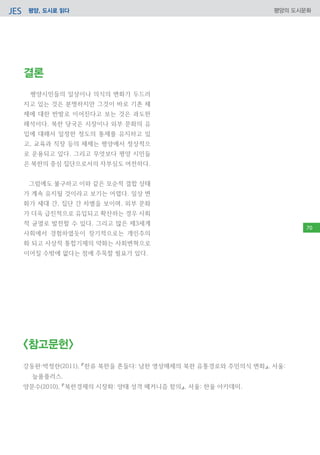 평양, 도시로 읽다JES 평양의 도시문화
결론
평양시민들의 일상이나 의식의 변화가 두드러
지고 있는 것은 분명하지만 그것이 바로 기존 체
제에 대한 반발로 이어진다고 보는 것은 과도한
해석이다. 북한 당국은 시장이나 외부 문화의 유
입에 대해서 일정한 정도의 통제를 유지하고 있
고, 교육과 직장 등의 체제는 평양에서 정상적으
로 운용되고 있다. 그리고 무엇보다 평양 시민들
은 북한의 중심 집단으로서의 자부심도 여전하다.
그럼에도 불구하고 이와 같은 모순적 결합 상태
가 계속 유지될 것이라고 보기는 어렵다. 일상 변
화가 세대 간, 집단 간 차별을 보이며, 외부 문화
가 더욱 급진적으로 유입되고 확산하는 경우 사회
적 균열로 발전할 수 있다. 그리고 많은 제3세계
사회에서 경험하였듯이 장기적으로는 개인주의
화 되고 사상적 통합기제의 약화는 사회변혁으로
이어질 수밖에 없다는 점에 주목할 필요가 있다.
<참고문헌>
강동완·박정란(2011), 『한류 북한을 흔들다: 남한 영상매체의 북한 유통경로와 주민의식 변화』, 서울:
늘품플러스.
양문수(2010), 『북한경제의 시장화: 양태 성격 메커니즘 함의』, 서울: 한울 아카데미.
70
 