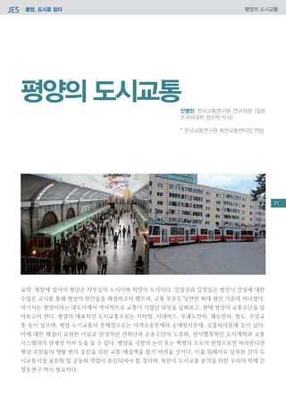 평양, 도시로 읽다JES 평양의 도시교통
요약: 북한에 있어서 평양은 자부심의 도시이며 희망의 도시이다. 김일성과 김정일은 평양시 건설에 대한
수많은 교시를 통해 평양의 현안들을 해결하고자 했으며, 교통 부문도 당면한 최대 현안 가운데 하나였다.
여기서는 평양이라는 대도시에서 역사적으로 교통이 가졌던 위상을 살펴보고, 현재 평양의 교통수단을 알
아보고자 한다. 평양의 대표적인 도시교통으로는 지하철, 시내버스, 무궤도전차, 궤도전차, 철도, 수상교
통 등이 있으며, 평양 도시교통의 문제점으로는 여객수송문제와 공해방지문제, 오물처리문제 등이 있다.
이에 대한 해결이 요원한 이유로 만성적인 전력난과 운송수단의 노후화, 전시행정적인 도시계획과 교통
시스템과의 연계성 저하 등을 들 수 있다. 평양을 국방의 논리 또는 혁명의 수도의 관점으로만 바라본다면
평양 주민들의 생활 편의 증진을 위한 교통 해결책을 찾기 어려울 것이다. 이를 위해서도 남북한 간의 도
시교통시설 표준화 및 공동화 작업이 추진되어야 할 것이며, 북한의 도시교통 분석을 위한 우리의 학제 간
협동연구 역시 필요하다.
평양의 도시교통
안병민 한국교통연구원 연구위원 (일본
츠쿠마대학 정치학 박사)
* 한국교통연구원 북한교통센터장 역임
71
 