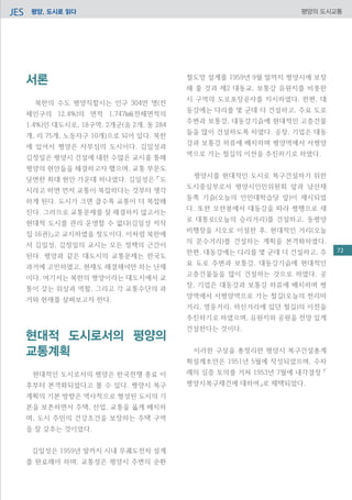 평양, 도시로 읽다JES 평양의 도시교통
서론
북한의 수도 평양직할시는 인구 304만 명(전
체인구의 12.4%)의 면적 1,747㎢(전체면적의
1.4%)인 대도시로, 18구역, 2개군(음 2개, 동 284
개, 리 75개, 노동자구 10개)으로 되어 있다. 북한
에 있어서 평양은 자부심의 도시이다. 김일성과
김정일은 평양시 건설에 대한 수많은 교시를 통해
평양의 현안들을 해결하고자 했으며, 교통 부문도
당면한 최대 현안 가운데 하나였다. 김일성은 「도
시라고 하면 먼저 교통이 복잡하다는 것부터 생각
하게 된다. 도시가 크면 클수록 교통이 더 복잡해
진다. 그러므로 교통문제를 잘 해결하지 않고서는
현대적 도시를 관리 운영할 수 없다(김일성 저작
집 16권)」고 교시하였을 정도이다. 이처럼 북한에
서 김일성, 김정일의 교시는 모든 정책의 근간이
된다. 평양과 같은 대도시의 교통문제는 한국도
과거에 고민하였고, 현재도 해결해야만 하는 난제
이다. 여기서는 북한의 평양이라는 대도시에서 교
통이 갖는 위상과 역할, 그리고 각 교통수단의 과
거와 현재를 살펴보고자 한다.
현대적 도시로서의 평양의
교통계획
현대적인 도시로서의 평양은 한국전쟁 종료 이
후부터 본격화되었다고 볼 수 있다. 평양시 복구
계획의 기본 방향은 역사적으로 형성된 도시의 기
본을 보존하면서 주택, 산업, 교통을 옳게 배치하
며, 도시 주민의 건강조건을 보장하는 주택 구역
을 잘 갖추는 것이었다.
김일성은 1959년 말까지 시내 무궤도전차 설계
를 완료해야 하며, 교통성은 평양시 주변의 순환
철도망 설계를 1959년 9월 말까지 평양시에 보장
해 줄 것과 제2 대동교, 보통강 유원지를 비롯한
시 구역의 도로포장공사를 지시하였다. 한편, 대
동강에는 다리를 몇 군데 더 건설하고, 주요 도로
주변과 보통강, 대동강기슭에 현대적인 고층건물
들을 많이 건설하도록 하였다. 공장, 기업은 대동
강과 보통강 하류에 배치하며 평양역에서 서평양
역으로 가는 철길의 이전을 추진하기로 하였다.
평양시를 현대적인 도시로 복구건설하기 위한
도시중심부로서 평양시인민위원회 앞과 남산재
동쪽 기슭(오늘의 인민대학습당 앞)이 제시되었
다. 또한 모란봉에서 대동강을 따라 평행으로 새
로 대통로(오늘의 승리거리)를 건설하고, 동평양
비행장을 시오로 이설한 후, 현대적인 거리(오늘
의 문수거리)를 건설하는 계획을 본격화하였다.
한편, 대동강에는 다리를 몇 군데 더 건설하고, 주
요 도로 주변과 보통강, 대동강기슭에 현대적인
고층건물들을 많이 건설하는 것으로 하였다. 공
장, 기업은 대동강과 보통강 하류에 배치하며 평
양역에서 서평양역으로 가는 철길(오늘의 천리마
거리, 영웅거리, 하신거리에 있던 철길)의 이전을
추진하기로 하였으며, 유원지와 공원을 전망 있게
건설한다는 것이다.
이러한 구상을 총정리한 평양시 복구건설총계
획설계초안은 1951년 5월에 작성되었으며, 수차
례의 심층 토의를 거쳐 1953년 7월에 내각결정 「
평양시복구재건에 대하여」로 채택되었다.
72
 