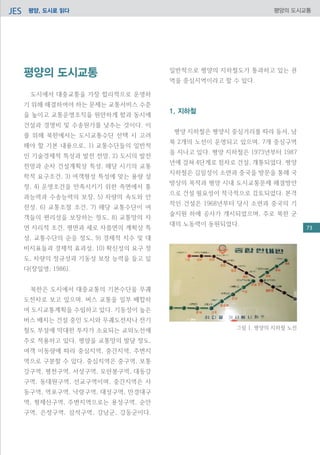 평양, 도시로 읽다JES 평양의 도시교통
평양의 도시교통
도시에서 대중교통을 가장 합리적으로 운영하
기 위해 해결하여야 하는 문제는 교통서비스 수준
을 높이고 교통운영조직을 원만하게 함과 동시에
건설과 경영비 및 수송원가를 낮추는 것이다. 이
를 위해 북한에서는 도시교통수단 선택 시 고려
해야 할 기본 내용으로, 1) 교통수단들의 일반적
인 기술경제적 특성과 발전 전망, 2) 도시의 발전
전망과 순차 건설계획상 특성, 해당 시기의 교통
학적 요구조건, 3) 여객형성 특성에 맞는 용량 설
정, 4) 운영조건을 만족시키기 위한 측면에서 통
과능력과 수송능력의 보장, 5) 차량의 속도와 안
전성, 6) 교통조절 조건, 7) 해당 교통수단이 여
객들의 편리성을 보장하는 정도, 8) 교통망의 자
연 지리적 조건, 평면과 세로 자름면의 계획상 특
성, 교통수단의 순응 정도, 9) 경제적 지수 및 대
비지표들과 경제적 효과성, 10) 확신성의 요구 정
도, 차량의 정규성과 기동성 보장 능력을 들고 있
다(장일영, 1986).
북한은 도시에서 대중교통의 기본수단을 무궤
도전차로 보고 있으며, 버스 교통을 일부 배합하
여 도시교통계획을 수립하고 있다. 기동성이 높은
버스 배치는 건설 중인 도시와 무궤도전차나 전기
철도 부설에 막대한 투자가 소요되는 교외노선에
주로 적용하고 있다. 평양을 교통망의 발달 정도,
여객 이동량에 따라 중심지역, 중간지역, 주변지
역으로 구분할 수 있다. 중심지역은 중구역, 보통
강구역, 평천구역, 서성구역, 모란봉구역, 대동강
구역, 동대원구역, 선교구역이며, 중간지역은 사
동구역, 역포구역, 낙랑구역, 대성구역, 만경대구
역, 형제산구역, 주변지역으로는 용성구역, 순안
구역, 은정구역, 삼석구역, 강남군, 강동군이다.
일반적으로 평양의 지하철도가 통과하고 있는 권
역을 중심지역이라고 할 수 있다.
1. 지하철
평양 지하철은 평양시 중심거리를 따라 동서, 남
북 2개의 노선이 운영되고 있으며, 7개 중심구역
을 지나고 있다. 평양 지하철은 1973년부터 1987
년에 걸쳐 4단계로 점차로 건설, 개통되었다. 평양
지하철은 김일성이 소련과 중국을 방문을 통해 국
방상의 목적과 평양 시내 도시교통문제 해결방안
으로 건설 필요성이 적극적으로 검토되었다. 본격
적인 건설은 1968년부터 당시 소련과 중국의 기
술지원 하에 공사가 개시되었으며, 주로 북한 군
대의 노동력이 동원되었다.
그림 1. 평양의 지하철 노선
73
 