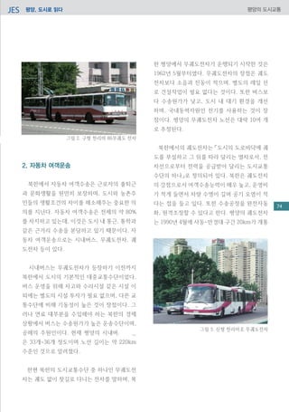 평양, 도시로 읽다JES 평양의 도시교통
2. 자동차 여객운송
북한에서 자동차 여객수송은 근로자의 출퇴근
과 문화생활을 원만히 보장하며, 도시와 농촌주
민들의 생활조건의 차이를 해소해주는 중요한 의
의를 지닌다. 자동차 여객수송은 전체의 약 80%
를 차지하고 있는데, 이것은 도시 내 통근, 통학과
같은 근거리 수송을 분담하고 있기 때문이다. 자
동차 여객운송으로는 시내버스, 무궤도전차, 궤
도전차 등이 있다.
시내버스는 무궤도전차가 등장하기 이전까지
북한에서 도시의 기본적인 대중교통수단이었다.
버스 운영을 위해 차고와 수리시설 같은 시설 이
외에는 별도의 시설 투자가 필요 없으며, 다른 교
통수단에 비해 기동성이 높은 것이 장점이다. 그
러나 연료 대부분을 수입해야 하는 북한의 경제
상황에서 버스는 수송원가가 높은 운송수단이며,
공해의 주원인이다. 현재 평양의 시내버스 노선
은 33개~36개 정도이며 노선 길이는 약 220km
수준인 것으로 알려졌다.
한편 북한의 도시교통수단 중 하나인 무궤도전
차는 궤도 없이 찻길로 다니는 전차를 말하며, 북
그림 2. 구형 천리마 86무궤도 전차
한 평양에서 무궤도전차가 운행되기 시작한 것은
1962년 5월부터였다. 무궤도전차의 장점은 궤도
전차보다 소음과 진동이 적으며, 별도의 레일 선
로 건설작업이 필요 없다는 것이다. 또한 버스보
다 수송원가가 낮고, 도시 내 대기 환경을 개선
하며, 국내동력자원인 전기를 사용하는 것이 장
점이다. 평양의 무궤도전차 노선은 대략 10여 개
로 추정된다.
북한에서의 궤도전차는 「도시의 도로바닥에 궤
도를 부설하고 그 위를 따라 달리는 열차로서, 전
차선으로부터 전력을 공급받아 달리는 도시교통
수단의 하나」로 정의되어 있다. 북한은 궤도전차
의 강점으로서 여객수송능력이 매우 높고, 운영비
가 적게 들면서 차량 수명이 길며 공기 오염이 적
다는 접을 들고 있다. 또한 수송공정을 완전자동
화, 원격조정할 수 있다고 한다. 평양의 궤도전차
는 1990년 4월에 사동-만경대 구간 20km가 개통
그림 3. 신형 천리마호 무궤도전차
74
 