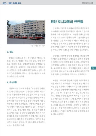 평양, 도시로 읽다JES 평양의 도시교통
3. 철도
평양을 기종점으로 하는 간선철도는 평의선, 평
부선, 평나선, 평남선, 평덕선이 있다. 평양 역은
주로 장거리 특급, 국제여객열차가 운행되고 있
고, 서평양역, 보통강역, 대동강역에서 보통열차
가 도착한다. 평양 시내의 통근 열차로는 간리-승
호리간이 운행되고 있으나, 철도는 평양시의 역내
주 교통수단은 아니다.
4. 수상교통
북한에서는 강하천 운송을 「자연물길(강하천,
호수)과 인공물길(운하, 갑문있는 강하천, 저수지
등)을 이용하여 여객과 짐을 실어 나르는 수상운
수」로 정의하고 있으며, 강하천을 물자 및 여객 수
송에 이용하는 내륙수운을 발전시켜 왔다. 대동강
하류에는 평양 해운사업소, 서해 해운사업소 등이
이 지역의 수상 운송을 담당하고 있다. 연안을 따
라서는 남포, 송림, 평양, 평성, 순천을 비롯한 주
요 도시와 기업, 공장이 밀집돼 있다. 북한은 이러
한 내륙수운을 이용해 광석, 건자재, 석탄, 소금 등
을 운반한다. 대동강의 평양지역에는 12개의 수상
여객선 부두가 있으며, 약 10여 개의 수상여객선
노선이 운행되고 있다.
평양 도시교통의 현안들
	
김일성은 1989년 정무원과 평양시 책임일군협
의회에서의 연설을 통해 평양의 시내버스 승차난
문제에 대해 비판하였으며, 소형의 무궤도전차만
으로는 여객수송의 한계가 있어 대형무궤도정차
를 생산할 것을 독려하였다. 평양시 여객수송문
제 해결을 위해 버스 운행대수를 확대하는 방식은
공해문제를 유발하기 때문에 공해가 발생하지 않
는 무궤도전차나 궤도전차의 확대를 강조하였다.
김일성은 1985년 평양시 총계획을 보고받으면
서 평양 시내 평양조차장역으로의 빈번한 화물열
차 통행이 도시 미관에 좋지 않으며, 서평양역의
여객열차와 교행하여 매우 복잡한 현상을 지적한
후, 도시미관을 해치는 평양객화차대의 이설을 지
시하였다. 김일성은 도시의 효율적인 교통시스템
구축보다는 도시 미관을 강조하는 입장이었다.
북한은 1970년대 중반에 다양한 도시교통해결
책을 제시하기 시작하였다. 북한은 평양 시내 지
하철 건설 이후에도 시내버스의 승차난 문제가 지
속되고 있는 것에 대해 다양한 해결책을 모색한 바
있다. 그중 하나가 출퇴근 시차 출근제도의 검토
이다. 북한은 9시에 출근하여 처리할 사무가 적은
보건부문 등은 10시나 11시에 출근시키는 방안과
시내버스의 증차를 추진하였다. 또한 버스승차 최
소 거리를 2km로 제한하는 조치가 잘 이행되지
않고 있는 것을 지적하면서 노약자나 여성의 우선
탑승제도나 근거리 통근통학자의 탑승금지 조치
도 제도화하였다.
그림 4. 평양 궤도 전차
75
 