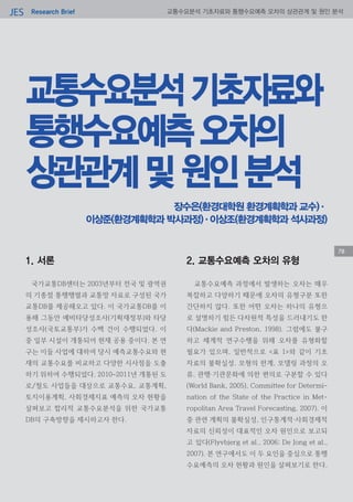 Research BriefJES 교통수요분석 기초자료와 통행수요예측 오차의 상관관계 및 원인 분석
교통수요분석기초자료와
통행수요예측오차의
상관관계및원인분석
78
장수은(환경대학원 환경계획학과 교수)·
이상준(환경계획학과 박사과정)·이상조(환경계획학과 석사과정)
1. 서론
국가교통DB센터는 2003년부터 전국 및 광역권
의 기종점 통행행렬과 교통망 자료로 구성된 국가
교통DB를 제공해오고 있다. 이 국가교통DB를 이
용해 그동안 예비타당성조사(기획재정부)와 타당
성조사(국토교통부)가 수백 건이 수행되었다. 이
중 일부 시설이 개통되어 현재 공용 중이다. 본 연
구는 이들 사업에 대하여 당시 예측교통수요와 현
재의 교통수요를 비교하고 다양한 시사점을 도출
하기 위하여 수행되었다. 2010~2011년 개통된 도
로/철도 사업들을 대상으로 교통수요, 교통계획,
토지이용계획, 사회경제지표 예측의 오차 현황을
살펴보고 합리적 교통수요분석을 위한 국가교통
DB의 구축방향을 제시하고자 한다.
2. 교통수요예측 오차의 유형
교통수요예측 과정에서 발생하는 오차는 매우
복잡하고 다양하기 때문에 오차의 유형구분 또한
간단하지 않다. 또한 어떤 오차는 하나의 유형으
로 설명하기 힘든 다차원적 특성을 드러내기도 한
다(Mackie and Preston, 1998). 그럼에도 불구
하고 체계적 연구수행을 위해 오차를 유형화할
필요가 있으며, 일반적으로 <표 1>와 같이 기초
자료의 불확실성, 모형의 한계, 모델링 과정의 오
류, 관행·기관문화에 의한 편의로 구분할 수 있다
(World Bank, 2005), Committee for Determi-
nation of the State of the Practice in Met-
ropolitan Area Travel Forecasting, 2007). 이
중 관련 계획의 불확실성, 인구통계적·사회경제적
자료의 신뢰성이 대표적인 오차 원인으로 보고되
고 있다(Flyvbjerg et al., 2006; De Jong et al.,
2007). 본 연구에서도 이 두 요인을 중심으로 통행
수요예측의 오차 현황과 원인을 살펴보기로 한다.
78
 