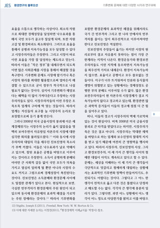 환경연구의 블루오션JES 기후변화 문제에 대한 다양한 시각과 연구과제
04
효율을 으뜸으로 생각하는 사상이다. 최소의 자원
으로 최대한 경제성장을 달성하면 낙수효과를 통
해서 국민 모두가 골고루 잘살게 되며, 또한 자원
고갈 및 환경파괴도 최소화된다. 그러므로 효율을
통해서 공평과 지속가능성을 모두 달성할 수 있다
고 시장주의자들은 주장한다. 그리고 시장이 바로
이런 효율을 가장 잘 달성하는 제도라고 믿는다.
따라서 이들은 “작은 정부”를 내세우면서 되도록
이면 많은 사회문제를 시장을 통해서 해결할 것을
촉구한다. 기후변화 문제도 시장에 맡기거나 혹은
시장의 원리를 최대한 활용함으로써 얼마든지 해
결할 수 있으므로 굳이 정부가 적극적으로 나설
필요가 없다는 것이다. 심지어 기후변화가 재앙보
다는 혜택을 더 많이 가져다준다고 주장하는 시장
주의자들도 있다. 시장주의자들의 이런 주장은 조
목조목 업계의 구미에 딱 맞는 것들이다. 따라서
업계는 자신들의 요구를 늘 시장주의 논리로 잘
포장함으로써 듣기 좋게 만든다.
그러나 2008년 미국 금융시장의 붕괴에 이은 세
계경제위기는 시장주의 논리가 옳지 않았음을 명
백히 보여주면서 자유방임 자본주의 시장에 대한
심각한 회의를 불러일으켰다.12)
이와 동시에 시장
주의자와 대립의 각을 세우던 진보진영의 목소리
가 부쩍 커졌다. 이들은 낙수효과가 날로 약해지
고 있으며, 참된 효율은 공평을 바탕으로 이루어
지는 것이라고 주장한다. 소득이 공평하게 분배되
어야만 큰 사회적 갈등 없이 국민 모두가 의욕을
가지고 열심히 일하게 될 뿐만 아니라 시장의 수
요도 커지고 그럼으로써 경제성장이 촉진된다는
것이다. 진보진영은 소득분배와 환경문제 사이에
도 밀접한 관계가 있다고 본다. 현실적으로 보면,
극심한 빈부격차가 환경문제의 주된 원인이 되고
있으며 동시에 환경문제의 효과적 해결을 가로막
는 주된 장애라는 것이다.13)
따라서 기후변화를
포함한 환경문제의 효과적인 해결을 위해서라도
국가 간 빈부격차 그리고 한 나라 안에서의 빈부
격차를 줄이는 일이 최우선적으로 이루어져야만
한다고 진보진영은 역설한다.
진보진영의 주장들이 옳기는 하지만 시장의 원
리로부터 결코 자유롭지 못하다는 점이 가장 큰
한계라는 지적이 나온다. 환경운동가와 환경보전
주의자들도 이런 지적에 동조하면서 지속가능성
을 최우선적 가치로 내세운다. 환경이 지속가능하
지 않으면, 효율이고 공평이고 모두 쓸모없는 것
들이다. 지구가 너무 뜨거워져서 인류와 동식물의
생명이 위협받고 있는 상황에서는 경제성장도 공
평한 부의 분배도 이루어질 수가 없다. 많은 환경
보전주의자들이 현 자본주의 시장경제가 결코 지
속가능하지 않다고 경고하고 있는데, 환경관련 많
은 과학적 증거들이 이들의 경고에 점점 더 큰 힘
을 실어주고 있다.
허나, 이들의 경고가 시장주의의 벽에 가로막혀
있는 것이 현실이다. 비록 2008년 미국 금융시장
붕괴로 큰 타격을 받았다고는 하지만, 시장주의가
죽은 것은 결코 아니다. 시장주의는 막대한 재력
을 바탕으로 하는 업계와 보수진영의 절대적 지지
를 받고 있기 때문에 여전히 큰 영향력을 행사하
고 있다. 따라서 시장주의, 진보진영의 사상, 그리
고 환경보전주의, 이 세 가지 큰 생각들 사이의 첨
예한 대립이 아직도 계속되고 있다고 할 수 있다.
문제는, 세상을 지배하는 이 세 가지 큰 생각들이
극단적으로 엇갈리고 첨예하게 대립하는 상황에
서는 효과적인 기후변화 정책이 만들어지기도, 추
진되기도 어렵다는 것이다. 그렇다고 그 어느 한
생각이 전적으로 옳고 다른 것은 틀렸다고 단정하
고 매도할 수는 없다. 각각의 큰 생각에 충분히 일
리가 있다. 그렇다면, 과연 어느 상황에서 어느 생
각이 어느 정도로 타당한가를 밝히고 이를 바탕으
12) Stiglitz, Joseph E.(2011), Freefall, New York: W. W. Norton & Co.
13) 이에 대한 자세한 논의는 이정전(2011), 『환경경제학 이해』(서울: 박영사) 참조.
8
 