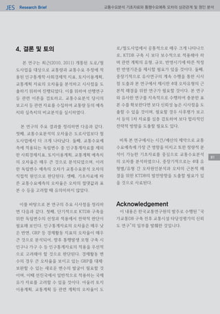 Research BriefJES 교통수요분석 기초자료와 통행수요예측 오차의 상관관계 및 원인 분석
4. 결론 및 토의
본 연구는 최근(2010, 2011) 개통된 도로/철
도사업을 대상으로 교통량과 교통수요 추정에 적
용된 인구통계적·사회경제적 지표, 토지이용계획,
교통계획 자료의 오차율을 분석하고 시사점을 도
출하기 위하여 진행되었다. 이를 위하여 선행연구
등 관련 이론을 검토하고, 교통수요분석 당시의
보고서 등 관련 자료를 수집하여 교통량 등의 예측
치와 실측치의 비교분석을 실시하였다.
본 연구의 주요 결과를 정리하면 다음과 같다.
첫째, 교통수요분석의 오차율은 도로사업보다 철
도사업에서 더 크게 나타났다. 둘째, 교통수요예
측에 적용되는 독립변수 중 인구통계자료를 제외
한 사회경제지표, 토지이용계획, 교통계획 예측치
의 오차율은 매우 큰 것으로 분석되었으며, 이러
한 독립변수 예측의 오차가 교통수요분석 오차의
직접적 원인으로 판단된다. 셋째, 기초자료에 따
른 교통수요예측의 오차율은 오차의 절댓값과 표
본 수 등을 고려할 때 유의미하지 않았다.
이를 바탕으로 본 연구의 주요 시사점을 정리하
면 다음과 같다. 첫째, 단기적으로 KTDB 구축을
위한 독립변수의 선정과 적용에서 전략적 판단이
필요해 보인다. 인구통계자료의 오차율은 매우 낮
은 반면, GRP 등 경제활동 지표의 오차율이 매우
큰 것으로 분석되어, 향후 통행발생 모형 구축 시
인구나 가구 수 등 인구통계자료의 적용을 우선적
으로 고려해야 할 것으로 판단된다. 경제활동 변
수의 경우 큰 오차율을 보이고 있는 GRP를 대체·
보완할 수 있는 새로운 변수의 발굴이 필요할 것
이며, 이때 선진국에서 일반적으로 적용하는 국제
유가 자료를 고려할 수 있을 것이다. 아울러 토지
이용계획, 교통계획 등 관련 계획의 오차율이 도
로/철도사업에서 공통적으로 매우 크게 나타나므
로, KTDB 구축 시 보다 보수적으로 적용해야 하
며 관련 계획의 유형, 규모, 반영시기에 따른 적정
한 반영기준을 제시할 필요가 있을 것이다. 둘째,
중장기적으로 유사연구의 계속 수행을 통한 시사
점 도출과 본 연구에서 제시한 4대 오차유형의 근
본적 해결을 위한 연구가 필요할 것이다. 본 연구
와 유사한 연구를 지속적으로 수행하여 충분한 표
본 수를 확보한다면 보다 신뢰성 높은 시사점을 도
출할 수 있을 것이며, 필요할 경우 사후평가 보고
서 등의 1차 자료를 심층 검토하여 보다 합리적인
전략적 방향을 도출할 필요도 있다.
비록 본 연구에서는 시간/예산의 제약으로 교통
수요예측에 가장 큰 영향을 미치고 또한 정량적 분
석이 가능한 기초자료를 중심으로 교통수요분석
의 오차를 분석하였으나, 중장기적으로는 4대 유
형별/유형 간 오차원인분석과 오차의 근본적 해
결을 위한 KTDB의 발전방향을 도출할 필요가 있
을 것으로 사료된다.
Acknowledgement
이 내용은 한국교통연구원의 발주로 수행된 “국
가교통DB 구축 전후 교통시설 타당성평가의 신뢰
도 연구”의 일부를 발췌한 것입니다.
8181
 