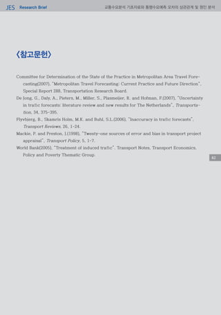 Research BriefJES 교통수요분석 기초자료와 통행수요예측 오차의 상관관계 및 원인 분석
82
<참고문헌>
Committee for Determination of the State of the Practice in Metropolitan Area Travel Fore-
casting(2007), “Metropolitan Travel Forecasting: Current Practice and Future Direction“,
Special Report 288, Transportation Research Board.
De Jong, G., Daly, A., Pieters, M., Miller, S., Plasmeijer, R. and Hofman, F.(2007), “Uncertainty
in traffic forecasts: literature review and new results for The Netherlands”, Transporta-
tion, 34, 375-395.
Flyvbjerg, B., Skamris Holm, M.K. and Buhl, S.L.(2006), “Inaccuracy in traffic forecasts”,
Transport Reviews, 26, 1-24.
Mackie, P. and Preston, J.(1998), “Twenty-one sources of error and bias in transport project
appraisal”, Transport Policy, 5, 1-7.
World Bank(2005), “Treatment of induced traffic”. Transport Notes, Transport Economics,
Policy and Poverty Thematic Group.
82
 