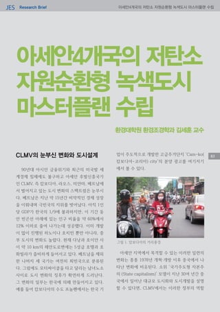 Research BriefJES 아세안4개국의 저탄소 자원순환형 녹색도시 마스터플랜 수립
83
아세안4개국의 저탄소
자원순환형 녹색도시
마스터플랜 수립
CLMV의 눈부신 변화와 도시설계
90년대 아시안 금융위기와 최근의 미국발 세
계경제 침체에도 불구하고 아세안 후발신흥국가
인 CLMV, 즉 캄보디아, 라오스, 미얀마, 베트남에
서 벌어지고 있는 도시 변화의 스펙트럼은 눈부시
다. 베트남은 지난 약 15년간 비약적인 경제 성장
을 이뤄내며 극빈국의 지위를 벗어났다. 아직 1인
당 GDP가 한국의 1/9에 불과하지만, 이 기간 동
안 빈곤선 아래에 있는 인구 비율을 약 60%에서
12% 이하로 줄여 나가는데 성공했다. 이미 개발
이 많이 진행된 하노이나 호치민 뿐만 아니라, 중
부 도시의 변화도 놀랍다. 현재 다낭과 호이안 사
이 약 10 km의 해안도로변에는 5성급 호텔과 호
화빌라가 즐비하게 들어서고 있다. 베트남을 제외
한 나머지 세 국가는 여전히 최빈국으로 분류된
다. 그럼에도 모터싸이클을 타고 달리는 남녀노소
사이로 도시 변화의 징후가 확연하게 드러난다.
그 변화의 일부는 한국에 의해 만들어지고 있다.
예를 들어 캄보디아의 수도 프놈펜에서는 한국 기
업이 주도적으로 개발한 고급주거단지 ‘Cam-ko(
캄보디아-코리아) city’의 분양 광고를 여기저기
에서 볼 수 있다.
아세안 지역에서 목격할 수 있는 이러한 일련의
변화는 종종 1978년 개혁·개방 이후 중국에서 나
타난 변화에 비유된다. 소위 ‘국가주도형 자본주
의 (State capitalism)’ 모델이 지난 30여 년간 중
국에서 일어난 대규모 도시화와 도시개발을 설명
할 수 있다면, CLMV에서는 이러한 정부의 역할
환경대학원 환경조경학과 김세훈 교수
그림 1. 캄보디아의 거리풍경
 