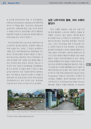 Research BriefJES 아세안4개국의 저탄소 자원순환형 녹색도시 마스터플랜 수립
84
과 동시에 외부로부터의 영향, 즉 공적개발원조
(Official Development Assistance)와 해외직접
투자가 큰 역할을 했다. 우리나라도 명실상부한
공여국이다. 2000년대 중반, 중동 국가의 전후복
구 지원을 시작으로, 2010년에는 OECD 개발원조
위원회에 가입해 유·무상원조를 제공해 개발도상
국에 도움을 주는 나라가 되었다.1)
과거 한국전쟁 직후 긴급구호와 식량지원 등 밖
으로부터의 원조에 의존하는 입장에서 개발도상
국에 도움을 주는 나라로 그 위상이 높아졌다는
기쁨도 잠시, 과연 해외원조라는 대의명분을 지키
면서도 국익에 보탬이 되려면 어떻게, 누구를 도
와야 하는가라는 현실적인 고민이 시작되었다. 하
지만 슬기롭게 다른 나라를 도울 방법을 배울 시
간도 넉넉하지 않아 보인다. 2012년 기준으로 이
미 한국 국민 1인당 약 34,900원을 공적개발원조
에 쓰고 있으며, 이 비율은 향후 2-3년간 두 배로
늘어날 전망이다. 민간 기업과의 합작도 쉽지만은
않다. 이미 베트남, 캄보디아 등에서 도시개발 사
업에 오랜 기간 공을 들여온 다수의 국내 건설사와
건축설계사무소도 현지 인건비 상승, 분양실패,
사업지연 등의 이유로 쓴 잔을 마시고 돌아왔다.
낮은 나무가지의 열매, 이미 수확이
끝났다
미국, 스웨덴, 네덜란드, 일본 등은 오랜 기간
에 걸쳐 해외원조 노하우와 시행착오 경험을 축
적했다. 고속도로, 철도, 발전소, 폐기물 에너지
화 사업에 이르는 도시하부구조 건설사업이 그 경
험의 한 축이었고, 의료지원, 환경개선, 커뮤니티
교육, 그리고 저소득층을 위한 주거공급에 이르
는 사회적 사업이 또 다른 축이었다. 유·무상원조
를 통해 국익창출을 도모하는 방법에 대해서도 다
양한 실험이 이루어졌다. 2007년 말레이시아-캐
나다 조인트 벤처로 매립지의 매립가스를 이용한
발전소 사업이 다낭시에 제안된 바 있다. 생산된
전력을 판매해 순이익 창출을 기대하기보다는, 온
실가스를 감축해 탄소배출권을 확보하고 이를 다
시 글로벌 탄소시장에 재판매함으로서 사업의 경
제적 타당성을 얻고자 했다. 최근 일본은 일-아세
안 펀드의 지원 하에 ASEAN ESC Model Cities
Programme 이름으로 다낭시에서 주거환경 개
선사업을 수행했다. 정부의 환경개선 의지가 비
교적 확고한 두 지구(Chinh Gian Ward, Hoa An
Ward)를 친환경 모델도시(Model of Environ
1) Source: http://www.odakorea.go.kr/
그림 2. 다낭시 Chinh Gian Ward 주거환경개선사업 전과 후 (Source: Chinh Gian Ward Government)
 