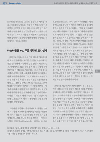 Research BriefJES 아세안4개국의 저탄소 자원순환형 녹색도시 마스터플랜 수립
85
mentally-friendly City)로 선정하고 폐기물 관
리, 커뮤니티 녹지조성, 마을하천 청소 등이 이루
어졌다. 이렇게 일찍이 원조에 나섰던 국가들은
여러 실험을 통해 실현가능성 높은 사업들을 선점
하고 있다. 적어도 개발원조 시장에서 손이 닿을
만한 높이의 나뭇가지에 열린 열매의 수확철은 저
물어가는 것으로 보인다.
마스터플랜 vs. 주문제작형 도시설계
그럼에도 우리나라에서 개발 원조를 활용한 해
외 도시개발사업은 포기할 수 없는 시장이다. 한
국은 근-현대화 과정에서 건설 산업의 비중이 컸
고, 현재까지도 많은 수의 건축 및 도시설계 관련
전문가들이 배출되고 있음에도, 국내 건설 및 도
시개발 시장은 정체 상태에서 좀처럼 벗어나기 어
려워 보이기 때문이다. 그리고 해외에서 부분적으
로 성과를 거둔 바 있다. 정부와 민간 포함 연간 총
해외 도시개발 수주액은 2010년 처음으로 700억
달러를 넘어섰다.2)
하지만 수주액 대부분이 산업
설비 분야에 집중되어 있고, 지역적으로는 오일달
러가 풍부한 중동 산유국에서 많은 개발사업이 이
루어졌다. 이렇게 해외 사업의 내용과 공간적 범
위가 단조로울수록 향후 국제정세와 시장 변화에
취약할 수밖에 없다.
그렇다면 개발원조 후발주자로서 국경을 넘어
서 도시설계 프로젝트를 제시하는 작업은 과연 어
떤 의미가 있을까. 소위 한국의 축적된 도시설계
지식을 마스터플래닝의 형태로 전파하는 것이 가
능할까. 알렌 알슐러(Altshuler, 1965)나 존 프리
드만(Friedmann, 1971) 교수가 비판했듯, 이러
한 마스터플래닝이 한 지역의 성장목표를 몇 가지
합리성으로 환원할 수 있다는 신념의 표현이라면
이는 매우 위험하다. 신흥 개발국가에서 바람직한
도시 변화가 좀처럼 일어나지 않을 때에는 종종
합리성과는 거리가 먼 이유, 예를 들어 정치적 부
패나 전력난과 같은 구조적 문제가 변화를 가로막
고 있을 수 있다. 그리고 지원을 약속하는 공여국
의 수와 그 자금 규모가 늘어나면서 수원국 입장
에서는 개발원조 메뉴의 선택폭이 매우 넓어졌다.
여러 채널을 통해 이미 많은 도시계획 관련 정보
를 알고 있고, 매년 수많은 해외 전문가들의 자문
을 통해 좋은 도시에 대한 통찰력을 키워왔다. 이
러한 자신감을 바탕으로 종종 원조사업의 방향을
논의하는 테이블에서 단도직입적으로 언제, 얼마
를, 어떻게 지원할 것인지 확인한다.3)
그럴수록 소
위 “마스터”플랜 혹은 “기본”계획과 같이 불특정
다수를 대상으로 추상적인 합리성을 제안하는 도
시설계는 받아들여지기 어렵다.
그렇다면 해당 도시의 정책 결정자, 현지 전문가,
지역 커뮤니티와의 긴밀한 협의를 통해 개발원조
의 내용을 주문 제작하는 도시설계가 필요하지 않
을까. 협의와 대화가 잘 이루어진다면 물론 이상적
인 결과에 이를 수 있다. 그렇지만 수원국 내에서
서로 다른 이익을 추구하는 수요자들이 아름다운
화음을 만들어내지 않으면 사업의 시작 자체가 어
렵다. 그리고 정책 결정자의 요구와 지역 커뮤니티
의 바람 사이에 큰 간극이 있는 경우가 빈번하다.
즉, 마스터플랜에 내재된 피상적 외부성과 사회적
합의를 도출하는 과정에서 생기는 내적 갈등 둘 다
도시설계 사업이 실현되는데 큰 장애요소가 된다.
2) 박용규. “도시 수출의 현황과 정책과제.” SERI 경제 포커스. 2011. 11. 8.
3) 김세훈, 김재영, 문형열, 이창주, 정만희, 주문솔, 최승철, 최홍림. 아세안4개국 저탄소 자원순환형 녹색도시 마스터플랜
수립 국외출장 현지전문가 인터뷰. 2013. 8.
 