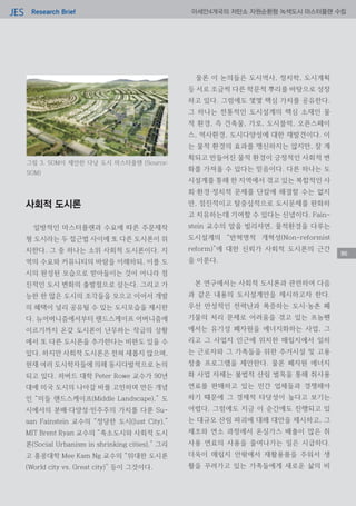Research BriefJES 아세안4개국의 저탄소 자원순환형 녹색도시 마스터플랜 수립
86
사회적 도시론
일방적인 마스터플랜과 수요에 따른 주문제작
형 도시라는 두 접근법 사이에 또 다른 도시론이 위
치한다. 그 중 하나는 소위 사회적 도시론이다. 지
역의 수요와 커뮤니티의 바람을 이해하되, 이를 도
시의 완성된 모습으로 받아들이는 것이 아니라 점
진적인 도시 변화의 출발점으로 삼는다. 그리고 가
능한 한 많은 도시의 조각들을 모으고 이어서 개발
의 혜택이 널리 공유될 수 있는 도시모습을 제시한
다. 뉴어버니즘에서부터 랜드스케이프 어버니즘에
이르기까지 온갖 도시론이 난무하는 작금의 상황
에서 또 다른 도시론을 추가한다는 비판도 있을 수
있다. 하지만 사회적 도시론은 전혀 새롭지 않으며,
현재 여러 도시학자들에 의해 동시다발적으로 논의
되고 있다. 하버드 대학 Peter Rowe 교수가 90년
대에 미국 도시의 나아갈 바를 고민하며 만든 개념
인 “미들 랜드스케이프(Middle Landscape),” 도
시에서의 분배·다양성·민주주의 가치를 다룬 Su-
san Fainstein 교수의 “정당한 도시(Just City),”
MIT Brent Ryan 교수의 “축소도시와 사회적 도시
론(Social Urbanism in shrinking cities),” 그리
고 홍콩대학 Mee Kam Ng 교수의 “위대한 도시론
(World city vs. Great city)” 등이 그것이다.
물론 이 논의들은 도시역사, 정치학, 도시계획
등 서로 조금씩 다른 학문적 뿌리를 바탕으로 성장
하고 있다. 그럼에도 몇몇 핵심 가치를 공유한다.
그 하나는 전통적인 도시설계의 핵심 소재인 물
적 환경, 즉 건축물, 가로, 도시블럭, 오픈스페이
스, 역사환경, 도시다양성에 대한 재발견이다. 이
는 물적 환경의 효과를 맹신하지는 않지만, 잘 계
획되고 만들어진 물적 환경이 긍정적인 사회적 변
화를 가져올 수 있다는 믿음이다. 다른 하나는 도
시설계를 통해 한 지역에서 겪고 있는 복합적인 사
회·환경·정치적 문제를 단칼에 해결할 수는 없지
만, 점진적이고 탈중심적으로 도시문제를 완화하
고 치유하는데 기여할 수 있다는 신념이다. Fain-
stein 교수의 말을 빌리자면, 물적환경을 다루는
도시설계의 “반혁명적 개혁성(Non-reformist
reform)”에 대한 신뢰가 사회적 도시론의 근간
을 이룬다.
본 연구에서는 사회적 도시론과 관련하여 다음
과 같은 내용의 도시설계안을 제시하고자 한다.
우선 만성적인 전력난과 폭증하는 도시·농촌 폐
기물의 처리 문제로 어려움을 겪고 있는 프놈펜
에서는 유기성 폐자원을 에너지화하는 사업, 그
리고 그 사업지 인근에 위치한 매립지에서 일하
는 근로자와 그 가족들을 위한 주거시설 및 고용
창출 프로그램을 제안한다. 물론 폐자원 에너지
화 사업 자체는 불법적 산림 벌목을 통해 취사용
연료를 판매하고 있는 민간 업체들과 경쟁해야
하기 때문에 그 경제적 타당성이 높다고 보기는
어렵다. 그럼에도 지금 이 순간에도 진행되고 있
는 대규모 산림 파괴에 대해 대안을 제시하고, 그
제조와 연소 과정에서 온실가스 배출이 많은 취
사용 연료의 사용을 줄여나가는 일은 시급하다.
더욱이 매립지 안팎에서 재활용품을 주워서 생
활을 꾸려가고 있는 가족들에게 새로운 삶의 비
그림 3. SOM이 제안한 다낭 도시 마스터플랜 (Source:
SOM)
 
