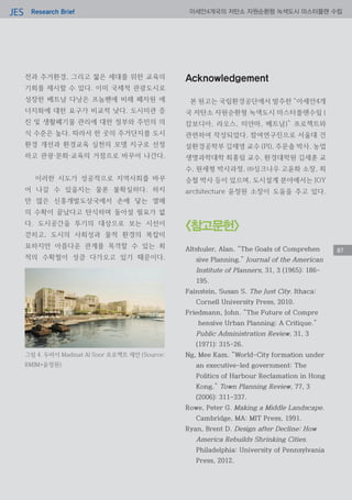 Research BriefJES 아세안4개국의 저탄소 자원순환형 녹색도시 마스터플랜 수립
87
전과 주거환경, 그리고 젊은 세대를 위한 교육의
기회를 제시할 수 있다. 이미 국제적 관광도시로
성장한 베트남 다낭은 프놈펜에 비해 폐자원 에
너지화에 대한 요구가 비교적 낮다. 도시미관 증
진 및 생활폐기물 관리에 대한 정부와 주민의 의
식 수준은 높다. 따라서 한 곳의 주거단지를 도시
환경 개선과 환경교육 실천의 모델 지구로 선정
하고 관광·문화·교육의 거점으로 바꾸어 나간다.
이러한 시도가 성공적으로 지역사회를 바꾸
어 나갈 수 있을지는 물론 불확실하다. 하지
만 많은 신흥개발도상국에서 손에 닿는 열매
의 수확이 끝났다고 탄식하며 돌아설 필요가 없
다. 도시공간을 투기의 대상으로 보는 시선이
걷히고, 도시의 사회성과 물적 환경의 복잡미
묘하지만 아름다운 관계를 목격할 수 있는 최
적의 수확철이 성큼 다가오고 있기 때문이다.
Acknowledgement
본 원고는 국립환경공단에서 발주한 “아세안4개
국 저탄소 자원순환형 녹색도시 마스터플랜수립 (
캄보디아, 라오스, 미얀마, 베트남)” 프로젝트와
관련하여 작성되었다. 참여연구진으로 서울대 건
설환경공학부 김재영 교수 (PI), 주문솔 박사, 농업
생명과학대학 최홍림 교수, 환경대학원 김세훈 교
수, 원세형 박사과정, ㈜싱크나우 고윤화 소장, 최
승철 박사 등이 있으며, 도시설계 분야에서는 JOY
architecture 윤정원 소장이 도움을 주고 있다.
그림 4. 두바이 Madinat Al Soor 프로젝트 제안 (Source:
RMJM+윤정원)
<참고문헌>
Altshuler, Alan. “The Goals of Comprehen
sive Planning.” Journal of the American
Institute of Planners, 31, 3 (1965): 186-
195.
Fainstein, Susan S. The Just City. Ithaca:
Cornell University Press, 2010.
Friedmann, John. “The Future of Compre
hensive Urban Planning: A Critique.”
Public Administration Review, 31, 3
(1971): 315-26.
Ng, Mee Kam. “World-City formation under
an executive-led government: The
Politics of Harbour Reclamation in Hong
Kong.” Town Planning Review, 77, 3
(2006): 311-337.
Rowe, Peter G. Making a Middle Landscape.
Cambridge, MA: MIT Press, 1991.
Ryan, Brent D. Design after Decline: How
America Rebuilds Shrinking Cities.
Philadelphia: University of Pennsylvania
Press, 2012.
 