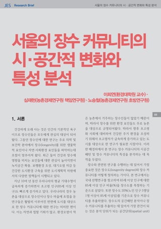 Research BriefJES 서울의 장수 커뮤니티의 시·공간적 변화와 특성 분석
88
서울의장수커뮤니티의
시·공간적 변화와
특성 분석
이희연(환경대학원 교수)·
심재헌(농촌경제연구원 책임연구원)·노승철(농촌경제연구원 초빙연구원)
1. 서론
건강하게 오래 사는 것은 인간의 기본적인 욕구
이므로 장수인들은 모두에게 관심의 대상이 되어
왔다. 그동안 장수인에 대한 연구는 주로 의학 및
보건학 분야에서 장수(longevity)를 위한 생물학
적 요인이나 자연‧사회환경 요인들을 파악하는데
초점이 맞추어져 왔다. 최근 들어 건강과 장수에
영향을 미치는 요인들에 대한 관심이 높아지면서
녹지공간 확충, 보행환경 조성, 대기오염 저감 등
건강한 도시환경 구축을 위한 도시계획적 차원에
서의 다양한 정책들이 시행되고 있다.
지난 10여 년 동안 우리나라의 평균 기대수명이
급속하게 증가하면서 초고령 인구(85세 이상 인
구)도 빠르게 증가하고 있다. 우리나라의 경우 농
촌을 대상으로 장수인이나 장수 마을에 초점을 둔
연구들은 활발히 이루어진 반면에 도시를 대상으
로 한 장수 커뮤니티에 대한 연구는 미미한 편이
다. 이는 자연과 접할 기회가 많고, 환경오염이 적
은 농촌에서 거주하는 장수인들이 많았기 때문이
며, 따라서 장수를 위한 환경 요인들도 주로 농촌
을 대상으로 규명되어왔다. 따라서 향후 초고령
화 사회에 대비하여 건강한 주거 환경을 조성하
기 위해서 초고령자가 급속하게 증가하고 있는 도
시를 대상으로 한 연구가 필요한 시점이다. 이러
한 배경하에서 본 연구는 장수 커뮤니티의 시공간
패턴 및 장수 커뮤니티의 특성을 분석하는 데 목
적을 두었다.
장수와 관련된 연구를 수행하는 데 있어서 가장
중요한 것은 장수도(longevity degree)와 장수 커
뮤니티를 어떻게 정의하는 가이다. 본 연구에서는
국내 선행연구를 참고하여 65세 이상 인구에 대한
85세 이상 인구 비율(%)을 장수도를 측정하는 기
준으로 삼았다. 또한 장수도 20%(노인 인구 5명당
1명 이상이 85세 이상임)를 기준으로 장수 커뮤니
티를 추출하였다. 장수도의 공간패턴 분석이나 장
수 커뮤니티를 추출하는 데 있어서 가장 관건이 되
는 것은 분석 단위가 되는 공간단위(spatial unit)
88
 